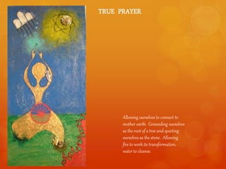 TRUE PRAYER
Allowing ourselves to connect to
mother earth. Grounding ourselves
as the root of a tree and quieting
ourselves as the stone. Allowing
fire to work its transformation,
water to cleanse.
 