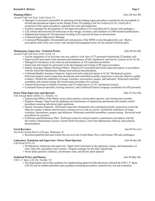 Kenneth E. Bristow Page 2
!Planning Officer (Nov 08-Nov 09)
Assault Craft Unit Four, Little Creek, VA
• Managed 14 personnel responsible for planning and developing repair procedures essential for the accomplish of
all hull and mechanical repairs on the Atlantic Fleets 39 Landing Craft Air Cushion (LCAC.) Each job is
comprised of the repair procedures, materials list, tests and inspections.
• Expertly managed the development of 164 repair procedures (123 controlled and 41 formal work packages.)
• Led, trained and mentored 20 technicians in the storage, inventory, and validation of 2500 technical publications.
• Implemented training for 565 personnel resulting in five percent increase in advancement.
• Command Equal Opportunity Manager
• Command Photographer. Documented and took pictures of the MWR events throughout the year. Built a
powerpoint slide of the year events with attached choreographed music for the Annual Christmas party.
!!Maintenance Supervisor / Technical Writer (Dec 04-Oct 08)
Assault Craft Unit Four, Little Creek, VA
• Led the integration of six divisions into one cohesive work force of 72 personnel maintaining 22 landing craft.
• Supervised 45 personnel in the operation and maintenance of hull, mechanical, and electric systems on six LCAC.
• Managed 25 mechanics in the removal and installation of 310 controlled assemblies.
• Supervised and trained two personnel in the development and writing of 90 repair procedures.
• Quality Assurance Planner/Technical Writer. Planned 255 controlled and formal repair procedures in accordance
with the Joint Fleet Maintenance Manual and technical documentation.
• Craftsman/Quality Assurance Inspector. Supervised and conducted repairs to LCAC Mechanical systems.
Performed quality control inspection checkpoints and controlled assembly inspections to provide objective quality
evidence. Verified the calibration of torque wrenches, micrometers, gauges, and indicators. Witnessed controlled
assemblies and systems testing. Reviewed repair procedures for accuracy.
• Trained 60 personnel in Quality Assurance and 25 technicians in LCAC mechanical systems.
• Command financial specialist, training instructor, and Combined Federal Campaign coordinator for 650 personnel.
!Power Plant Supervisor and Operator (Dec 01-Nov 04)
USS Arleigh Burke (DDG-51), Norfolk, VA
• Engineering Officer of the Watch, power plant operator, electric plant operator, and training team member.
• Program manager. Supervised the updating and maintenance of engineering operational and casualty control
procedures ensuring safe power plant operations.
• Quality Assurance Inspector. Performed inspection checkpoints and controlled assembly inspections to provide
objective quality evidence and first time customer service with no rework. Verified the calibration of torque
wrenches, micrometers, gauges, and indicators. Witnessed controlled assemblies, systems testing. Reviewed work
procedures for accuracy.
• Craftsman and Maintenance Man. Performed corrective and preventative maintenance accordance with the
Preventative Maintenance System, Formal Work Procedures, Joint Fleet Maintenance Manual, and technical
documentation.
!Naval Recruiter (Jan 99-Nov 01)
Naval Recruiting District Chicago, Waukegan, IL
• Recruited qualified men and women for service in the United States Navy with fortune 500 sales techniques.
!Laboratory Technician and Supervisor / Power Plant Operator (Jun 96-Dec 98)
USS Elrod (FFG-55)
• Oil laboratory technician and supervisor. Supervised 4 personnel in the operation, testing, and maintenance of
fuels, lube-oils, and jacket-water systems. Program manager for the ship’s liquid load.
• Power plant operator, craftsman, maintenance man, and electric plant operator.
!Technical Writer and Planner (Jun 94-May 96)
USS L. Y. Spear (AS-36), Norfolk, VA
• Developed plans and written guidance for implementing approved ship alterations onboard the USS L.Y. Spear
(AS-36) and its tended submarine units; guidance including procedures, material lists, test and evaluation.
!!! !!!!!
 