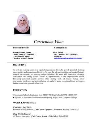 Curriculum Vitae
Personal Profile Contact Info:
Name: Rehab Elwan City: Dubai
Birth Date: 12/05/1991 Tel: (Mobile) 0527678745
Citizenship: Syria Email Id:
Marital status: Single rehabelwan@windowslive.com
OBJECTIVE
To seek an exciting career in a reputed organization driven by growth potential, learning
opportunities and sententious objectives. To own the job responsibility and work efficiently
towards the mission, by inducing unique solutions. To work with innovative diversity,
confidence, and strong rooted values in representation to the organization's vision.
Providing consistent quality service while dealing wills all related parties. Enjoy
overcoming challenges and accomplishing set goals, by using exceptional team works, as a
ladder to reach the pinnacle of success.
EDUCATION
• Secondary School , Graduated from MARYAH High School ( UAE ) 2008-2009
• Diploma in Business Administration (Marketing Major) from Computer College.
WORK EXPERIENCE
(Oct 2009 - July 2012)
Emirates Driving Institute (Call Center Operator), Customer Service, Dubai UAE
(Aug 2012 to Present)
Al Waseet Newspaper (Call Center Senior + Tele Sales), Dubai UAE
 