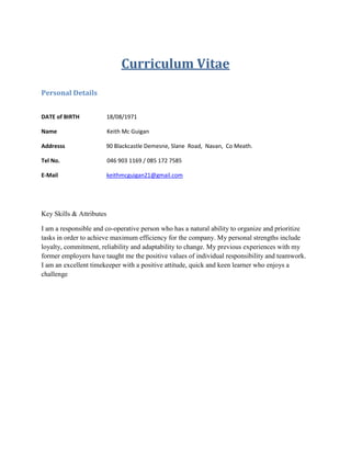 Curriculum Vitae
Personal Details
DATE of BIRTH 18/08/1971
Name Keith Mc Guigan
Addresss 90 Blackcastle Demesne, Slane Road, Navan, Co Meath.
Tel No. 046 903 1169 / 085 172 7585
E-Mail keithmcguigan21@gmail.com
Key Skills & Attributes
I am a responsible and co-operative person who has a natural ability to organize and prioritize
tasks in order to achieve maximum efficiency for the company. My personal strengths include
loyalty, commitment, reliability and adaptability to change. My previous experiences with my
former employers have taught me the positive values of individual responsibility and teamwork.
I am an excellent timekeeper with a positive attitude, quick and keen learner who enjoys a
challenge
 
