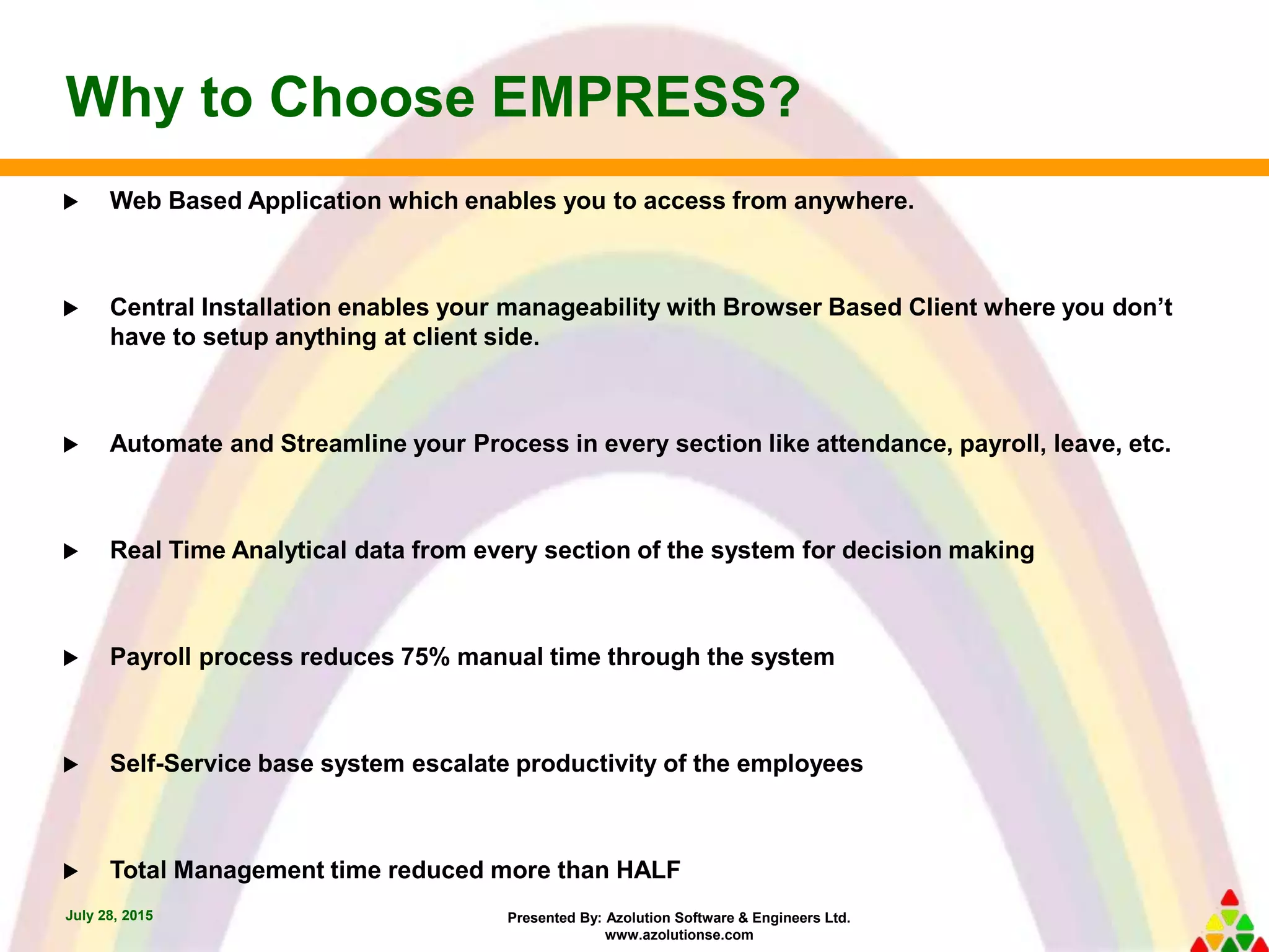 Presented By: Azolution Software & Engineers Ltd.
www.azolutionse.com
Why to Choose EMPRESS?
July 28, 2015
 Web Based Application which enables you to access from anywhere.
 Central Installation enables your manageability with Browser Based Client where you don’t
have to setup anything at client side.
 Automate and Streamline your Process in every section like attendance, payroll, leave, etc.
 Real Time Analytical data from every section of the system for decision making
 Payroll process reduces 75% manual time through the system
 Self-Service base system escalate productivity of the employees
 Total Management time reduced more than HALF
 