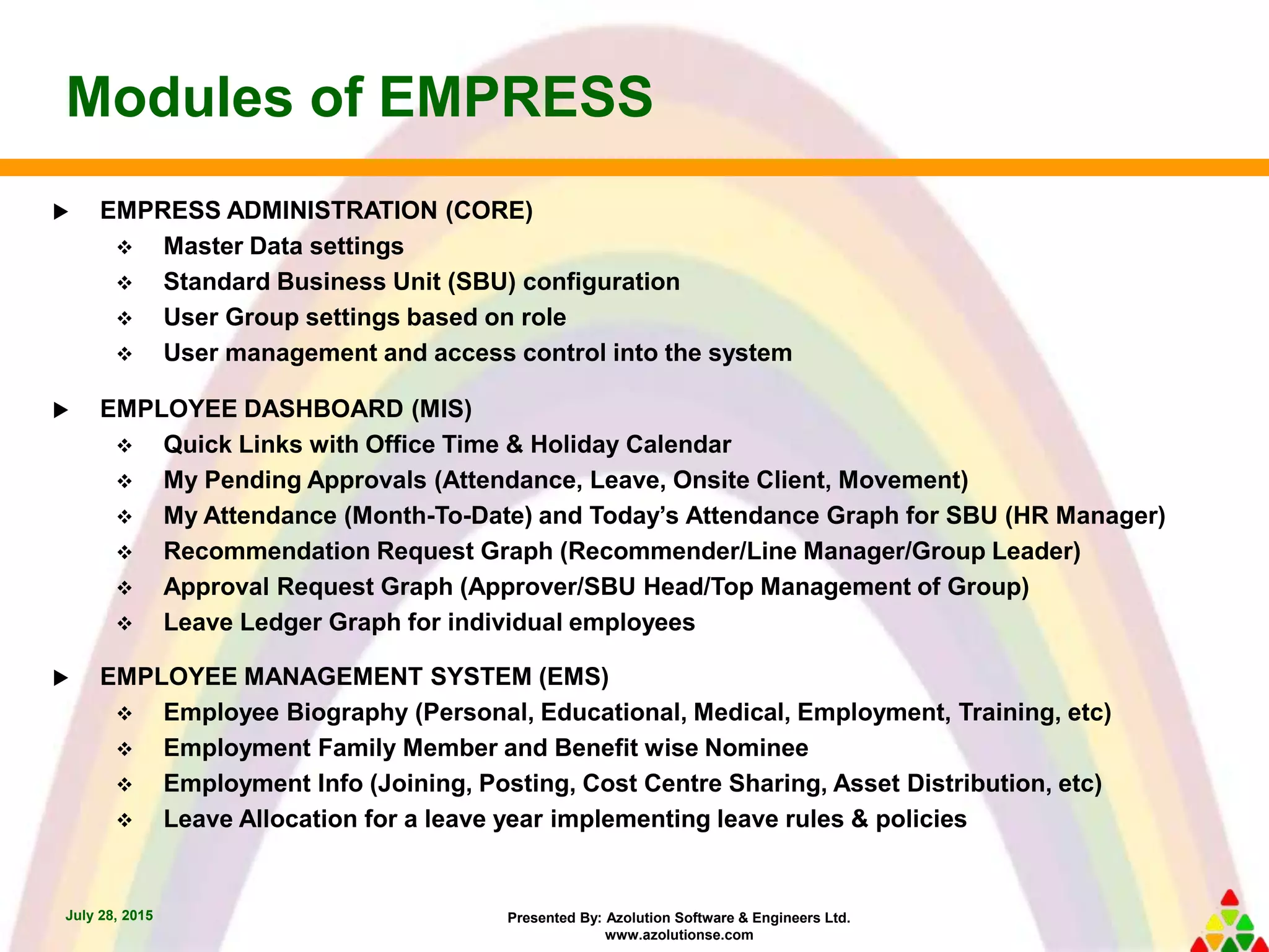Presented By: Azolution Software & Engineers Ltd.
www.azolutionse.com
Modules of EMPRESS
July 28, 2015
 EMPRESS ADMINISTRATION (CORE)
 Master Data settings
 Standard Business Unit (SBU) configuration
 User Group settings based on role
 User management and access control into the system
 EMPLOYEE DASHBOARD (MIS)
 Quick Links with Office Time & Holiday Calendar
 My Pending Approvals (Attendance, Leave, Onsite Client, Movement)
 My Attendance (Month-To-Date) and Today’s Attendance Graph for SBU (HR Manager)
 Recommendation Request Graph (Recommender/Line Manager/Group Leader)
 Approval Request Graph (Approver/SBU Head/Top Management of Group)
 Leave Ledger Graph for individual employees
 EMPLOYEE MANAGEMENT SYSTEM (EMS)
 Employee Biography (Personal, Educational, Medical, Employment, Training, etc)
 Employment Family Member and Benefit wise Nominee
 Employment Info (Joining, Posting, Cost Centre Sharing, Asset Distribution, etc)
 Leave Allocation for a leave year implementing leave rules & policies
 