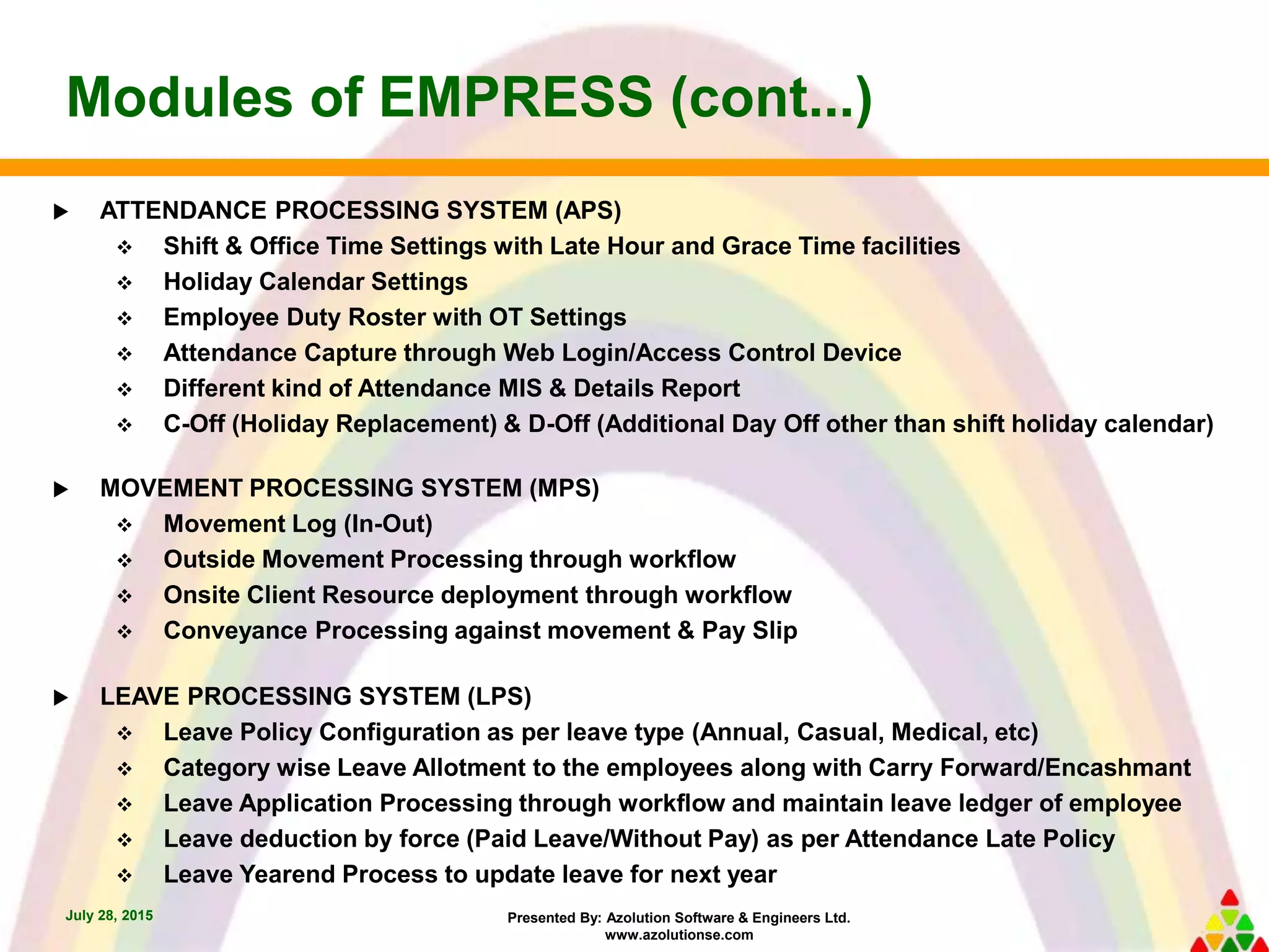 Presented By: Azolution Software & Engineers Ltd.
www.azolutionse.com
Modules of EMPRESS (cont...)
July 28, 2015
 ATTENDANCE PROCESSING SYSTEM (APS)
 Shift & Office Time Settings with Late Hour and Grace Time facilities
 Holiday Calendar Settings
 Employee Duty Roster with OT Settings
 Attendance Capture through Web Login/Access Control Device
 Different kind of Attendance MIS & Details Report
 C-Off (Holiday Replacement) & D-Off (Additional Day Off other than shift holiday calendar)
 MOVEMENT PROCESSING SYSTEM (MPS)
 Movement Log (In-Out)
 Outside Movement Processing through workflow
 Onsite Client Resource deployment through workflow
 Conveyance Processing against movement & Pay Slip
 LEAVE PROCESSING SYSTEM (LPS)
 Leave Policy Configuration as per leave type (Annual, Casual, Medical, etc)
 Category wise Leave Allotment to the employees along with Carry Forward/Encashmant
 Leave Application Processing through workflow and maintain leave ledger of employee
 Leave deduction by force (Paid Leave/Without Pay) as per Attendance Late Policy
 Leave Yearend Process to update leave for next year
 