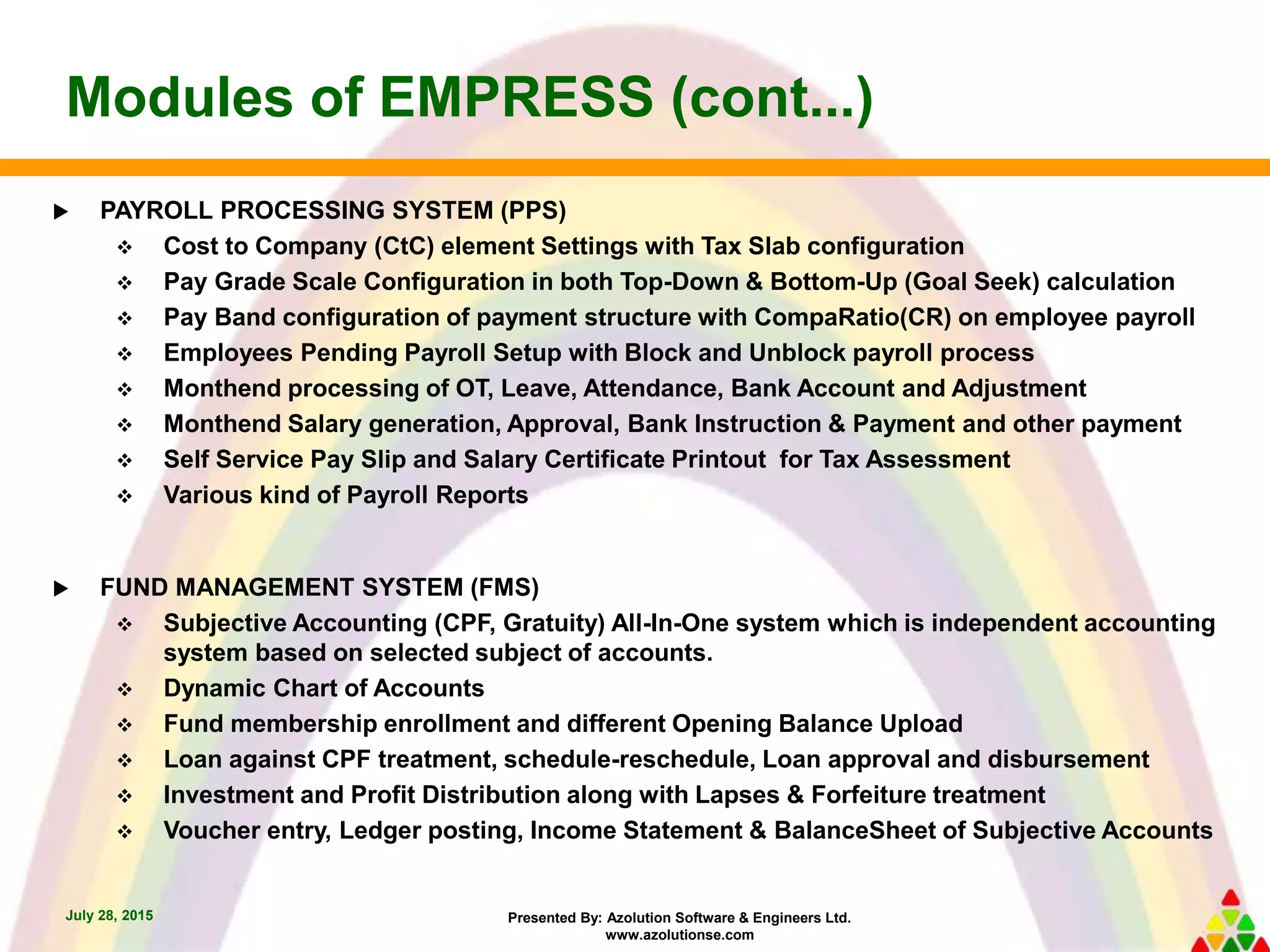 Presented By: Azolution Software & Engineers Ltd.
www.azolutionse.com
Modules of EMPRESS (cont...)
July 28, 2015
 PAYROLL PROCESSING SYSTEM (PPS)
 Cost to Company (CtC) element Settings with Tax Slab configuration
 Pay Grade Scale Configuration in both Top-Down & Bottom-Up (Goal Seek) calculation
 Pay Band configuration of payment structure with CompaRatio(CR) on employee payroll
 Employees Pending Payroll Setup with Block and Unblock payroll process
 Monthend processing of OT, Leave, Attendance, Bank Account and Adjustment
 Monthend Salary generation, Approval, Bank Instruction & Payment and other payment
 Self Service Pay Slip and Salary Certificate Printout for Tax Assessment
 Various kind of Payroll Reports
 FUND MANAGEMENT SYSTEM (FMS)
 Subjective Accounting (CPF, Gratuity) All-In-One system which is independent accounting
system based on selected subject of accounts.
 Dynamic Chart of Accounts
 Fund membership enrollment and different Opening Balance Upload
 Loan against CPF treatment, schedule-reschedule, Loan approval and disbursement
 Investment and Profit Distribution along with Lapses & Forfeiture treatment
 Voucher entry, Ledger posting, Income Statement & BalanceSheet of Subjective Accounts
 