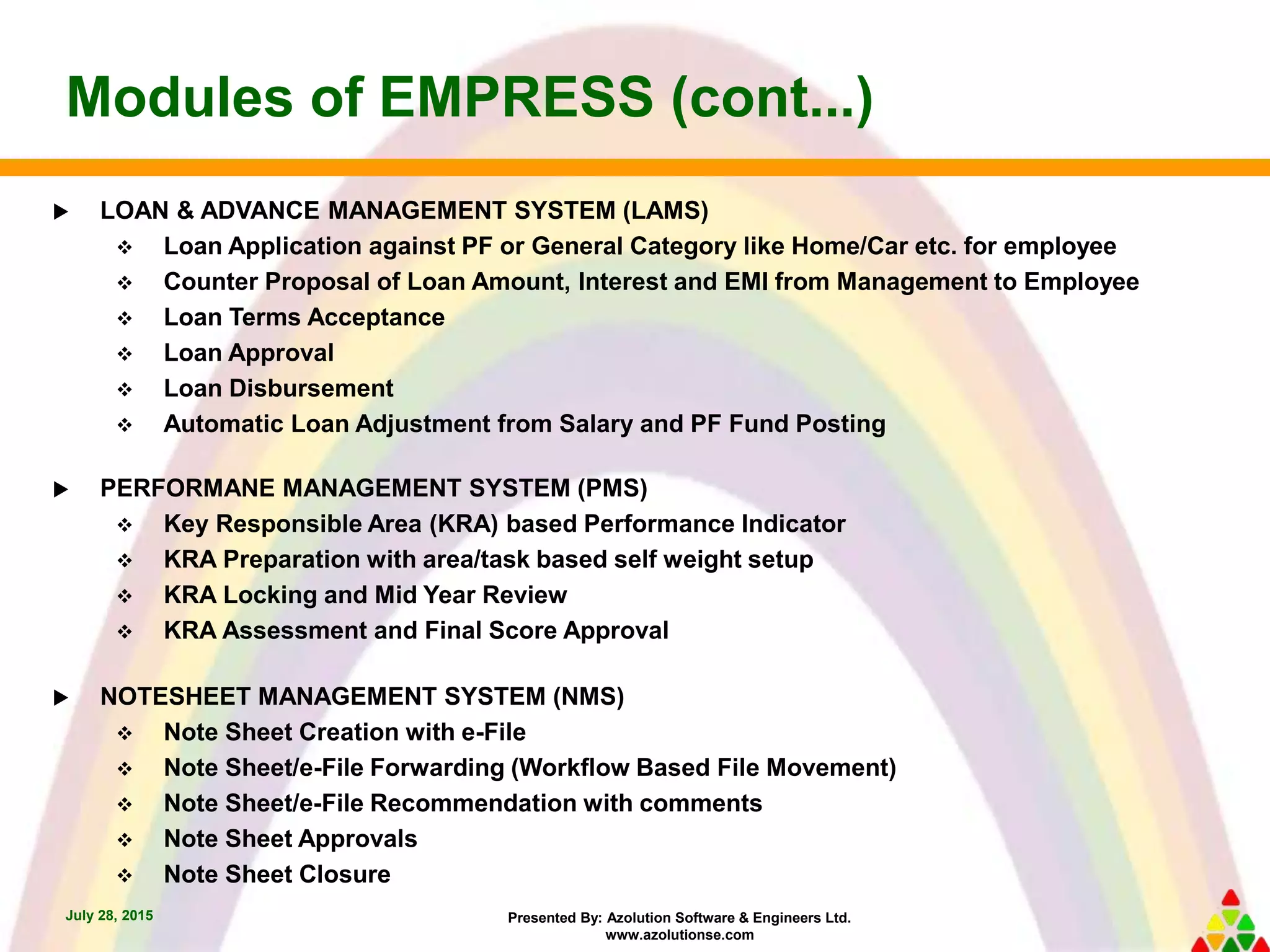 Presented By: Azolution Software & Engineers Ltd.
www.azolutionse.com
Modules of EMPRESS (cont...)
July 28, 2015
 LOAN & ADVANCE MANAGEMENT SYSTEM (LAMS)
 Loan Application against PF or General Category like Home/Car etc. for employee
 Counter Proposal of Loan Amount, Interest and EMI from Management to Employee
 Loan Terms Acceptance
 Loan Approval
 Loan Disbursement
 Automatic Loan Adjustment from Salary and PF Fund Posting
 PERFORMANE MANAGEMENT SYSTEM (PMS)
 Key Responsible Area (KRA) based Performance Indicator
 KRA Preparation with area/task based self weight setup
 KRA Locking and Mid Year Review
 KRA Assessment and Final Score Approval
 NOTESHEET MANAGEMENT SYSTEM (NMS)
 Note Sheet Creation with e-File
 Note Sheet/e-File Forwarding (Workflow Based File Movement)
 Note Sheet/e-File Recommendation with comments
 Note Sheet Approvals
 Note Sheet Closure
 