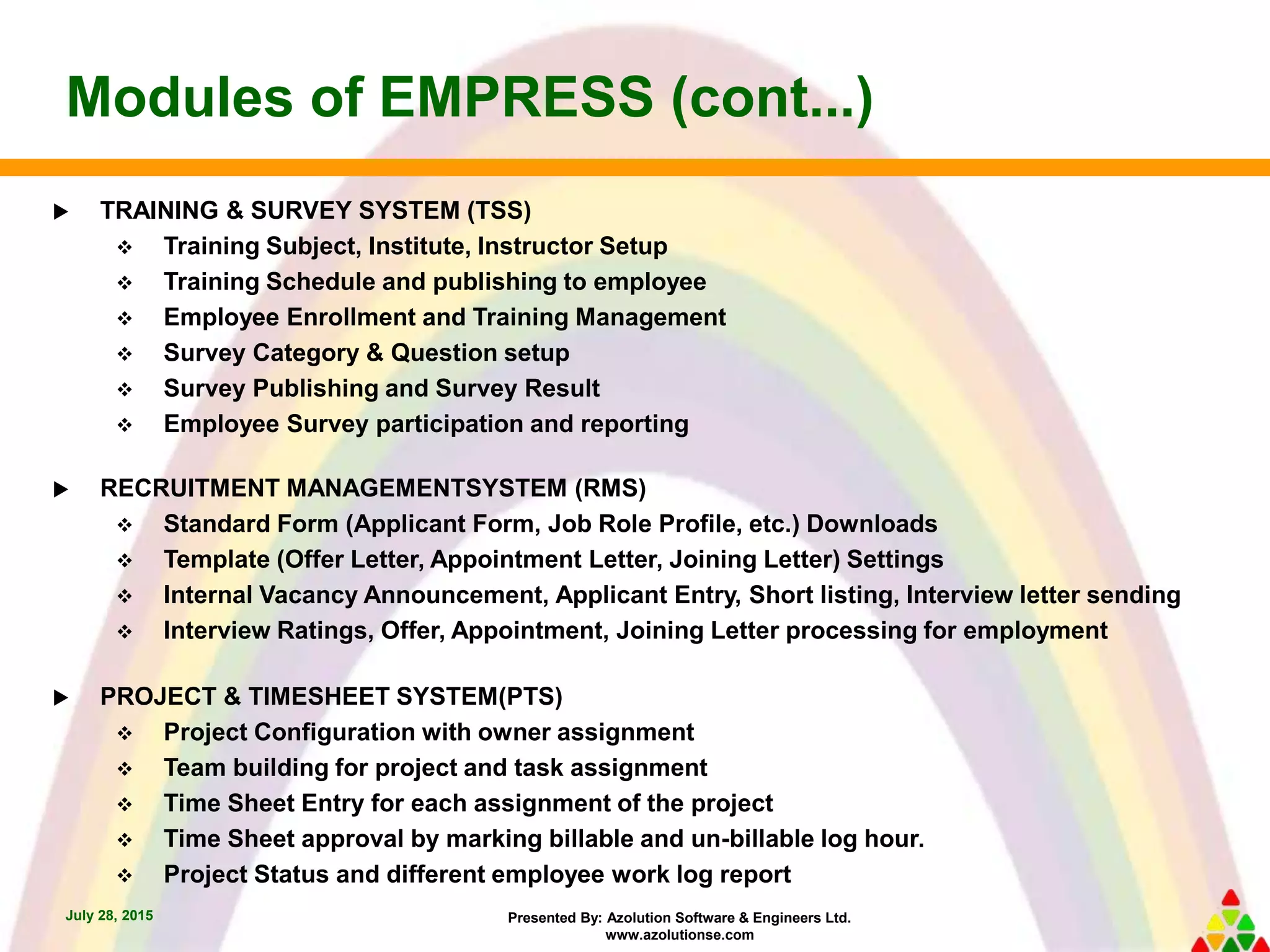 Presented By: Azolution Software & Engineers Ltd.
www.azolutionse.com
Modules of EMPRESS (cont...)
July 28, 2015
 TRAINING & SURVEY SYSTEM (TSS)
 Training Subject, Institute, Instructor Setup
 Training Schedule and publishing to employee
 Employee Enrollment and Training Management
 Survey Category & Question setup
 Survey Publishing and Survey Result
 Employee Survey participation and reporting
 RECRUITMENT MANAGEMENTSYSTEM (RMS)
 Standard Form (Applicant Form, Job Role Profile, etc.) Downloads
 Template (Offer Letter, Appointment Letter, Joining Letter) Settings
 Internal Vacancy Announcement, Applicant Entry, Short listing, Interview letter sending
 Interview Ratings, Offer, Appointment, Joining Letter processing for employment
 PROJECT & TIMESHEET SYSTEM(PTS)
 Project Configuration with owner assignment
 Team building for project and task assignment
 Time Sheet Entry for each assignment of the project
 Time Sheet approval by marking billable and un-billable log hour.
 Project Status and different employee work log report
 
