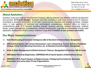 Presented By: Azolution Software & Engineers Ltd.
www.azolutionse.com
July 28, 2015
About Azolution:
 Data Warehousing & Business Intelligence (BI) at Standard Chartered Bank, Bangladesh
 Different Sub-System like Income Assessment, Loan underwriting, Courier Delivery, Postdated
Cheque, Credit Card Standing Instruction, etc. at Standard Chartered Bank, Bangladesh
 Order & Sales Management at British American Tobacco, Bangladesh & Pakistan, ARLA Foods
 SMS Based Warranty Registration, EMPRESS HR & Payroll System at Rahimafrooz Group
 EMPRESS HR & Payroll System at Meghna Group, Chittagong Port Authority, Business
Automation and some other Private Organizations
BDBL Bhaban (level-3, West)
12 Kawran Bazar, Dhaka - 1215.
Tel :+88 01715 132 169
email : sales@azolutionse.comA to Z solution of your process automation...
Azolution is the pure Software Development Company offering bespoke cost effective software development
and services “In-Time-On-Budget”. Azolution has been providing a wide array of end-to-end IT solutions.
Leveraging a powerful combination of the best industry-proven practices and leading standards, strategic
vision, a vast spectrum of technical and technological competencies, Azolution offers its clients a
comprehensive suite of IT services including strategic business planning, software consulting, software
design, project management, re-engineering, software development, upgrades & enhancement through rapid
application development (RAD) process. Azolution brings A to Z solution of your process automation.
Our Major Implementations:
 