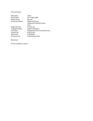 Personal Details:
Nationality: Indian
Date of Birth: 28th
of April 1988
Marital Status: Married
Permanent Address: Mekkunnel House,
Nakapuzha,Ernakulam,kerala
India.
Religion& Caste: Christan, RC
Languages Known: English, Malayalam
Visa Status: Employment Visa (Transferable Visa)
Passport No: H 06 19 169
Expiry Date: 22/09/2018
Driving License Saudi Arabia & India
References:
Can be provided on request.
 