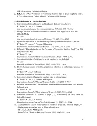 3
MSc. Dissertation, University of Lagos
3. R.T. Loto (2002) “Corrosion of Austenitic stainless steel in dilute sulphuric acid.”.
B.Tech. Dissertation, Ladoke Akintola University of Technology
Articles Published in Learned Journals.
1. Corrosion inhibition of thiourea and thiadiazole derivatives: A Review
RT Loto, CA Loto, API Popoola
Journal of Materials and Environmental Science 3 (5), 885-894, 19, 2012
2. Pitting Corrosion evaluation of Austenitic Stainless Steel Type 304 in Acid and
Chloride Media
RT Loto
Journal of Materials Environmental Science 4 (4), 448-459, 4, 2013
3. Pyrimidine derivatives as environmentally-friendly corrosion inhibitors: A review
RT Loto, CA Loto, API Popoola, M Ranyaoa
International Journal of Physical Science 7 (14), 2136-2144, 3, 2012
4. Effect of P-Phenylediamine on the Corrosion of Austenitic Stainless Steel Type 304
in Hydrochloric Acid
RT Loto, CA Loto
International Journal of Electrochemical Science 7, 9423 – 9440, 3, 2012
5. Corrosion inhibition of mild steel in acidic medium by butyl alcohol
RT Loto
Research on Chemical Intermediates 40 (5), 1899-1910, 1, 2014
6. Electrochemical studies of mild steel corrosion inhibition in sulfuric acid chloride by
aniline
RT Loto, CA Loto, T Fedotova
Research on Chemical Intermediates 40 (4), 1501-1516, 1, 2014
7. Corrosion resistance of austenitic stainless steel in sulphuric acid
RT Loto, CA Loto, API Popoola, M Ranyaoa
International Journal of Physical Sciences 7 (10), 1677-1688, 1, 2012
8. Effect of Aminobenzene Concentrations on the Corrosion inhibition of Mild Steel in
Sulphuric acid
RT Loto, CA Loto
International Journal of Electrochemical Science 7, 7016-7032, 1, 2012
9. Corrosion inhibition of 2-amino-5 ethyl-1, 3, 4-thiadiazole on mild steel in
hydrochloric acid
RT Loto, CA Loto, API Popoola
Canadian Journal of Pure and Applied Sciences 8 (3), 3091-3103, 2014
10. Electrochemical Studies of the corrosion inhibition effect of 2-amino-5-ethyl-1,3,4-
thiadiazole on low carbon steel in dilute sulphuric acid
RT Loto, CA Loto, API Popoola
Journal of the Chemical Society of Pakistan 36 (6), 1043-1051, 2014
 