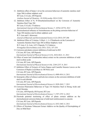 4
11. Inhibition effect of butan-1-ol on the corrosion behaviour of austenitic stainless steel
(type 304) in dilute sulphuric acid
RT Loto, CA Loto, API Popoola
Arabian Journal of Chemistry. 10.1016/j.arabjc.2014.12.024
12. Inhibition Effect of N, N'-Dimethylaminoethanol on the Corrosion of Austenitic
Stainless Steel Type 304
RT Loto, CA Loto, T Fedotova
International Journal of Electrochemical Science 7, 10763-10778, 2012
13. Electrochemical influence of Aminobenzene on the pitting corrosion behaviour of
Type 304 stainless steel in dilute sulphuric acid
R.T. Loto and I. Akinwumi
Journal of Materials and Environmental Science 6 (2) (2015) 297-306
14. Inhibition Effect of 2-Amino, 5-Ethyl- 1, 3, 4 Thiadiazole on the Corrosion of
Austenitic Stainless Steel Type 304 in Dilute Sulphuric Acid
R.T. Loto, C.A. Loto, A.P.I. Popoola, T.I. Fedotova
Portugaliae Electrochimica Acta 2014, 32(5), 337-354
15. Corrosion and plants extracts inhibition of mild steel in HCl
CA Loto, RT Loto, API Popoola
International Journal of Physical Sciences 6 (15), 3616-3623, 11, 2011
16. Effect of neem leaf (Azadirachita indica) extract on the corrosion inhibition of mild
steel in dilute acids
CA Loto, RT Loto, API Popoola
International Journal of Physical Sciences 6 (9), 2249-2257, 9, 2011
17. Inhibition Effect of Extracts of Carica Papaya and Camellia Sinensis Leaves on the
Corrosion of Duplex (α β) Brass in 1M Nitric acid
CA Loto, RT Loto, API Popoola
International Journal of Electrochemical Science 6, 4900-4914, 8, 2011
18. Synergistic effect of tobacco and kola tree extracts on the corrosion inhibition of mild
steel in acid chloride
CA Loto, RT Loto, API Popoola
International Journal of Electrochemical Science 6, 3830-3843, 7, 2011
19. Corrosion Polarization Behaviour of Type 316 Stainless Steel in Strong Acids and
Acid Chlorides
CA Loto, API Popoola, OS Fayomi, RT Loto
International Journal of Electrochemical Science 7, 3787-3797, 6, 2012
20. Electrode potential monitoring of effect of plants extracts addition on the
electrochemical corrosion behaviour of mild steel reinforcement in concrete
CA Loto, RT Loto, API Popoola
International Journal of Electrochemical Science 6, 3452-3465, 6, 2011
21. Effects of Nicotiana Tobaccum Extract Additive on the Quality of Electroplating of
Zinc on Mild Steel
 