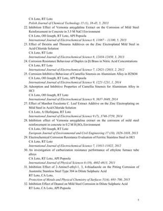 5
CA Loto, RT Loto
Polish Journal of Chemical Technology 15 (1), 38-45, 5, 2013
22. Inhibition Effect of Vernonia amygdalina Extract on the Corrosion of Mild Steel
Reinforcement in Concrete in 3.5 M NaCl Environment
CA Loto, OO Joseph, RT Loto, API Popoola
International Journal of Electrochemical Science 8, 11087 – 11100, 5, 2013
23. Effect of Dextrin and Thiourea Additives on the Zinc Electroplated Mild Steel in
Acid Chloride Solution
CA Loto, RT Loto
International Journal of Electrochemical Science 8, 12434-12450, 3, 2013
24. Corrosion Resistance Behaviour of Duplex (α β) Brass in Nitric Acid Concentrations
CA Loto, RT Loto
International Journal of Electrochemical Science 7, 12021-12033, 2, 2012
25. Corrosion Inhibitive Behaviour of Camellia Sinensis on Aluminium Alloy in H2SO4
CA Loto, OO Joseph, RT Loto, API Popoola
International Journal of Electrochemical Science 9, 1221-1231, 1, 2014
26. Adsorption and Inhibitive Properties of Camellia Sinensis for Aluminium Alloy in
HCI
CA Loto, OO Joseph, RT Loto
International Journal of Electrochemical Science 9, 3637-3649, 2014
27. Effect of Manihot Esculenta C. Leaf Extract Additive on the Zinc Electroplating on
Mild Steel in Acid Chloride Solution
CA Loto, A Olofinjana, RT Loto
International Journal of Electrochemical Science 9 (7), 3746-3759, 2014
28. Inhibition effect of Vernonia amygdalina extract on the corrosion of mild steel
reinforcement in concrete in 0.2 M H2SO4 Environment
CA Loto, OO Joseph, RT Loto
European Journal of Environmental and Civil Engineering 17 (10), 1026-1038, 2013
29. Electrochemical Corrosion Resistance Evaluation of Ferritic Stainless Steel in HCl
CA Loto, RT Loto
International Journal of Electrochemical Science 7, 11011-11022, 2012
30. An investigation of carburization resistance performance of ethylene furnace tube
alloys
CA Loto, RT Loto, API Popoola
International Journal of Physical Sciences 6 (19), 4602-4613, 2011
31. Inhibition Effect of 2-Amino5-ethyl-1, 3, 4-thiadiazole on the Pitting Corrosion of
Austenitic Stainless Steel Type 304 in Dilute Sulphuric Acid
RT Loto, CA Loto,
Protection of Metals and Physical Chemistry of Surfaces 51(4), 693–700, 2015
32. Inhibition Effect of Deanol on Mild Steel Corrosion in Dilute Sulphuric Acid
RT Loto, CA Loto, API Popoola
 