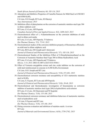 6
South African Journal of Chemistry 68, 105-114, 2015
33. Adsorption and Inhibitive Properties of Camellia Sinensis for Mild Steel in 0.5M HCl
and 0.8M H2SO4
CA Loto, O.O Joseph, RT Loto, JO Okeniyi
Nace International, 2015
34. Inhibition effect of phenylamine on the corrosion of austenitic stainless steel type 304
in dilute sulphuric acid
RT Loto, CA Loto, API Popoola
Canadian Journal of Pure and Applied Sciences, 9(2), 3409-3422, 2015
35. Electrochemical effect of 1, 4-diaminobenzene on the corrosion inhibition of mild
steel in dilute acid media
RT Loto, CA Loto, API Popoola, T Fedotova
Der Pharma Chemica, 7(5), 72-93, 2015
36. Electrochemical studies of the corrosion inhibition property of Rosmarinus officinalis
on mild steel in dilute sulphuric acid
RT Loto, RO Loto, OO Joseph and I Akinwumi
Journal of Chemical and Pharmaceutical Research, 7(7), 105-116, 2015
37. Electrochemical Studies of the Inhibition Effect of 2-Dimethylaminoethanol on the
Corrosion of Austenitic Stainless Steel Type 304 in Dilute Hydrochloric Acid
RT Loto, CA Loto, API Popoola and T Fedotova
Silicon, 1-14, 2015. DOI 10.1007/s12633-015-9344-1
38. Effect of Vernonia amygdalina extract and zinc oxide inhibitor on the corrosion of
mild steel reinforcement in concrete in 0.2M H2SO4 Environment
CA Loto, O.O. Joseph and RT Loto
Journal of Chemical and Pharmaceutical Research, 7(10), 871-881, 2015
39. Electrochemical corrosion resistance and susceptibility of 12Cr martensitic stainless
steel in H2SO4
CA Loto, S. Fayomi, RT Loto and API Popoola
Journal of Chemical and Pharmaceutical Research, 7(10), 39-48, 2015
40. Electrochemical and thermodynamic investigation of benzenamine as corrosion
inhibitor of austenitic stainless steel (type 304) in hydrochloric acid solution
RT Loto, CA Loto, AS Onawunmi and W Kupolati
Der Pharma Chemica, 7(10), 155-168, 2015
41. Electrochemical corrosion resistance and inhibition behaviour of martensitic stainless
steel in hydrochloric acid
CA Loto, S Fayomi and RT Loto
Der Pharma Chemica, 7(10), 155-168, 2015
42. Pitting corrosion evaluation and inhibition of stainless steels: A review
RT Loto
Journal of Materials and Environmental Science, 6(10), 2750-2762, 2015
 