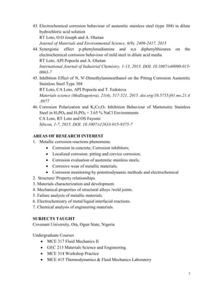7
43. Electrochemical corrosion behaviour of austenitic stainless steel (type 304) in dilute
hydrochloric acid solution
RT Loto, O.O Joseph and A. Olaitan
Journal of Materials and Environmental Science, 6(9), 2409-2417, 2015
44. Synergistic effect p-phenylenediamine and n,n diphenylthiourea on the
electrochemical corrosion behaviour of mild steel in dilute acid media
RT Loto, API Popoola and A. Olaitan
International Journal of Industrial Chemistry, 1-13, 2015. DOI. 10.1007/s40090-015-
0063-7
45. Inhibition Effect of N, N'-Dimethylaminoethanol on the Pitting Corrosion Austenitic
Stainless Steel Type 304
RT Loto, CA Loto, API Popoola and T. Fedotova
Materials science (Medžiagotyra), 21(4), 517-521, 2015. doi.org/10.5755/j01.ms.21.4
.8977
46. Corrosion Polarization and K2Cr2O7 Inhibition Behaviour of Martensitic Stainless
Steel in H3PO4 and H3PO4 + 3.65 % NaCl Environments
CA Loto, RT Loto and OS Fayomi
Silicon, 1-7, 2015. DOI. 10.1007/s12633-015-9375-7
AREAS OF RESEARCH INTEREST
1. Metallic corrosion reactions phenomena:
 Corrosion in concrete; Corrosion inhibitors;
 Localized corrosion: pitting and crevice corrosion;
 Corrosion evaluation of austenitic stainless steels;
 Corrosive wear of metallic materials;
 Corrosion monitoring by potentiodynamic methods and electrochemical
2. Structure/ Property relationships.
3. Materials characterization and development.
4. Mechanical properties of structural alloys /weld joints.
5. Failure analysis of metallic materials.
6. Electrochemistry of metal/liquid interfacial reactions.
7. Chemical analysis of engineering materials.
SUBJECTS TAUGHT
Covenant University, Ota, Ogun State, Nigeria
Undergraduate Courses
 MCE 317 Fluid Mechanics II
 GEC 213 Materials Science and Engineering.
 MCE 314 Workshop Practice
 MCE 415 Thermodynamics & Fluid Mechanics Laboratory
 