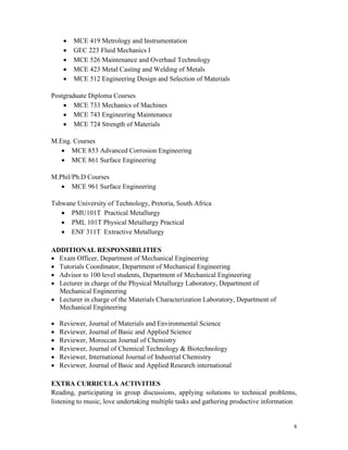 8
 MCE 419 Metrology and Instrumentation
 GEC 223 Fluid Mechanics I
 MCE 526 Maintenance and Overhaul Technology
 MCE 423 Metal Casting and Welding of Metals
 MCE 512 Engineering Design and Selection of Materials
Postgraduate Diploma Courses
 MCE 733 Mechanics of Machines
 MCE 743 Engineering Maintenance
 MCE 724 Strength of Materials
M.Eng. Courses
 MCE 853 Advanced Corrosion Engineering
 MCE 861 Surface Engineering
M.Phil/Ph.D Courses
 MCE 961 Surface Engineering
Tshwane University of Technology, Pretoria, South Africa
 PMU101T Practical Metallurgy
 PML 101T Physical Metallurgy Practical
 ENF 311T Extractive Metallurgy
ADDITIONAL RESPONSIBILITIES
Exam Officer, Department of Mechanical Engineering
Tutorials Coordinator, Department of Mechanical Engineering
Advisor to 100 level students, Department of Mechanical Engineering
Lecturer in charge of the Physical Metallurgy Laboratory, Department of
Mechanical Engineering
Lecturer in charge of the Materials Characterization Laboratory, Department of
Mechanical Engineering
Reviewer, Journal of Materials and Environmental Science
Reviewer, Journal of Basic and Applied Science
Reviewer, Moroccan Journal of Chemistry
Reviewer, Journal of Chemical Technology & Biotechnology
Reviewer, International Journal of Industrial Chemistry
Reviewer, Journal of Basic and Applied Research international
EXTRA CURRICULA ACTIVITIES
Reading, participating in group discussions, applying solutions to technical problems,
listening to music, love undertaking multiple tasks and gathering productive information
 