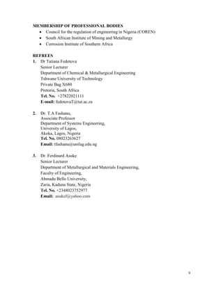 9
MEMBERSHIP OF PROFESSIONAL BODIES
 Council for the regulation of engineering in Nigeria (COREN)
 South African Institute of Mining and Metallurgy
 Corrosion Institute of Southern Africa
REFREES
1. Dr Tatiana Fedotova
Senior Lecturer
Department of Chemical & Metallurgical Engineering
Tshwane University of Technology
Private Bag X680
Pretoria, South Africa
Tel. No. +27822021111
E-mail: fedotovaT@tut.ac.za
2. Dr. T.A Fashanu,
Associate Professor
Department of Systems Engineering,
University of Lagos,
Akoka, Lagos, Nigeria
Tel. No. 08023263627
Email: tfashanu@unilag.edu.ng
3. Dr. Ferdinard Asuke
Senior Lecturer
Department of Metallurgical and Materials Engineering,
Faculty of Engineering,
Ahmadu Bello University,
Zaria, Kaduna State, Nigeria
Tel. No. +2348023752977
Email: asukef@yahoo.com
 