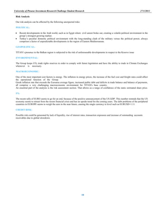 University of Piraeus Investment Research Challenge Student Research 27/1/2011
10
Risk Analysis
Our risk analysis can be affected by the following unexpected risks:
POLITICAL:
 Recent developments in the Arab world, such as in Egypt where civil unrest broke out, creating a volatile political environment in the
group‟s strongest growing market.
 Turkey‟s peculiar domestic political environment with the long-standing clash of the military versus the political power, always
comprises a factor of unpredictable developments in the region of Eastern Mediterranean.
GEOPOLITICAL:
TITAN‟s presence in the Balkan region is subjected to the risk of unforeseeable developments in respect to the Kosovo issue
ENVIROMNENTAL:
The Group keeps CO2 trade rights reserves in order to comply with future legislation and have the ability to trade in Climate Exchanges
whenever is necessary. …………………………………………………………………………………………………………………..
MACROECONOMIC:
One of the most important cost factors is energy. The inflation in energy prices, the increase of the fuel cost and freight rates could affect
the operational function of the Group. Mm mmmmmmmmmmmmmmmmmmmmmmmmmmmmmmmmmmmmmmmmmmmm
Greek inflation rate that exceeds the Euroarea average figure, increased public debt and deficits in trade balance and balance of payments,
all comprise a very challenging macroeconomic environment for TITAN's base country.……………………………………………
An essential part of the analysis is the risk assessment section. That allows us a range of confidence of the static estimated share price.
FX:
The recent rally of EURO seems to go for an end, because of the positive announcement of the US GDP. This number reminds that the US
economy seems to retreat from the recent financial crisis and has an upside trend for the coming years. The debt problems of the peripheral
countries in EUROPE seems to weigh the euro in the near future, causing the single currency to level such as EURUSD=1.11.
CREDIT RISK:
Possible risk could be generated by lack of liquidity, rise of interest rates, transaction exposures and increase of outstanding accounts
receivables due to global slowdown.
 