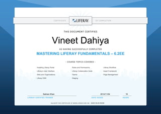 CERTIFICATE OF COMPLETION
~ COURSE TOPICS COVERED ~
DATE ISSUEDLIFERAY CERTIFIED TRAINER HOURS
VALIDATE THIS CERTIFICATE AT WWW.LIFERAY.COM: NO.
THIS DOCUMENT CERTIFIES
AS HAVING SUCCESSFULLY COMPLETED
· Roles and Permissions
· Liferay Collaboration Suite
· Teams
· Staging
· Installing Liferay Portal
· Liferay’s User Interface
· Sites and Organizations
· Liferay CMS
· Liferay Workflow
· Asset Framework
· Page Management
Vineet Dahiya
MASTERING LIFERAY FUNDAMENTALS – 6.2EE
16Salman Khan
Q4AIE-O0L3D-5S2GB
2014/11/04
 