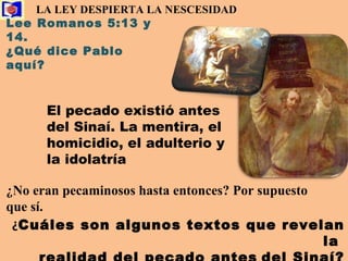 LA LEY DESPIERTA LA NESCESIDAD   Lee Romanos 5:13 y 14.  ¿Qué dice Pablo aquí? El pecado existió antes del Sinaí. La mentira, el homicidio, el adulterio y la idolatría   ¿ No eran pecaminosos hasta entonces? Por supuesto que sí. ¿ Cuáles son algunos textos que revelan la  realidad del pecado antes   del Sinaí? 