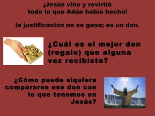 ¡Jesús vino y revirtió todo lo que Adán había hecho! la justificación no se gana; es un don. ¿Cuál es el mejor don (regalo) que alguna vez recibiste? ¿Cómo puede siquiera compararse ese don con lo que tenemos en Jesús? 
