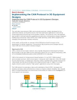 News & Analysis
Implementing the CAN Protocol in 3G Equipment
Designs
Implementing the CAN Protocol in 3G Equipment Designs
Hamed M. Sanogo, Motorola
12/23/2002 10:08 AM EST
Post a comment
NO RATINGS
 LOGIN TO RATE
inShare7
The controller area network (CAN) communication protocol, initially developed for the
automotive industry as the prime choice of all new automotive applications is becoming
increasingly popular technology for the wireless industry. The protocol's error management,
fault isolation, and fault tolerance capabilities provide some nice benefits to design engineers
building base transceiver station (BTS) and mobile switching center (MSC) equipment for
emerging third-generation wireless networks.
In this article, we'll provide an overview of the CAN protocol and its impact on the
development of cellular equipment. The article will also examine some changes that will
make CAN even more useful in wireless designs.
Opening the CAN
CAN, a serial communication network, was originally designed and developed by Robert
Bosch GmbH in the late 1980s for the automotive industry for an in-vehicle networking. CAN
is for embedded distributed systems what LAN/WAN is for computing.
CAN is the network for microprocessor based systems. It is an ISO 11898 standard
communication protocol, which covers layers 1 (physical) and 2 (data link) of the OSI model.
For the physical layer, a twisted pair multi-drop cable is specified with a length ranging from
1000 meters at to bit rate of 40 kbit/s to 40 meters at the bit rate of 1 Mbit/s. It is a half-
duplex network system suited for "high-speed" applications using short messages.
The CAN protocol incorporates a data cyclic redundancy check (CRC), message error
tracking, and fault node confinements as means to improve network reliability. The network
itself is a single differential line continuously monitored by all nodes on the link(Figure 1). A
clock signal is not necessary.
Click here for Figure 1
 