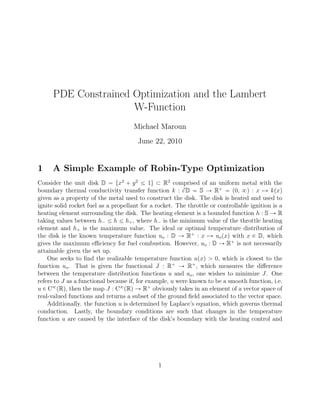 PDE Constrained Optimization and the Lambert
W-Function
Michael Maroun
June 22, 2010
1 A Simple Example of Robin-Type Optimization
Consider the unit disk D “ tx2
` y2
ĺ 1u Ă R2
comprised of an uniform metal with the
boundary thermal conductivity transfer function k : BD “ S Ñ R`
“ p0, 8q : x ÞÑ kpxq
given as a property of the metal used to construct the disk. The disk is heated and used to
ignite solid rocket fuel as a propellant for a rocket. The throttle or controllable ignition is a
heating element surrounding the disk. The heating element is a bounded function h : S Ñ R
taking values between h´ ĺ h ĺ h`, where h´ is the minimum value of the throttle heating
element and h` is the maximum value. The ideal or optimal temperature distribution of
the disk is the known temperature function uo : D Ñ R`
: x ÞÑ uopxq with x P D, which
gives the maximum eﬃciency for fuel combustion. However, uo : D Ñ R`
is not necessarily
attainable given the set up.
One seeks to ﬁnd the realizable temperature function upxq ą 0, which is closest to the
function uo. That is given the functional J : R`
Ñ R`
, which measures the diﬀerence
between the temperature distribution functions u and uo, one wishes to minimize J. One
refers to J as a functional because if, for example, u were known to be a smooth function, i.e.
u P C8
pRq, then the map J : C8
pRq Ñ R`
obviously takes in an element of a vector space of
real-valued functions and returns a subset of the ground ﬁeld associated to the vector space.
Additionally. the function u is determined by Laplace’s equation, which governs thermal
conduction. Lastly, the boundary conditions are such that changes in the temperature
function u are caused by the interface of the disk’s boundary with the heating control and
1
 