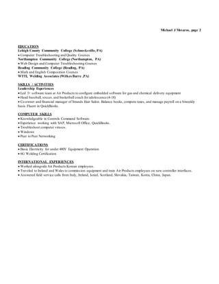 Michael J Mesaros, page 2
EDUCATION
Lehigh County Community College (Schnecksville, PA)
 Computer Troubleshooting and Quality Courses
Northampton Community College (Northampton, PA)
 Web Design and Computer Troubleshooting Courses
Reading Community College (Reading, PA)
 Math and English Composition Courses
WTTI, Welding Associates (Wilkes Barre ,PA)
SKILLS / ACTIVITIES
Leadership Experiences
 Led 3+ software team at Air Products to configure embedded software for gas and chemical delivery equipment
 Head baseball, soccer, and basketball coach for adolescence (4-18)
 Co-owner and financial manager of Strands Hair Salon. Balance books, compute taxes, and manage payroll on a biweekly
basis.Fluent in QuickBooks.
COMPUTER SKILLS
 Knowledgeable in Controls Command Software.
 Experience working with SAP, Microsoft Office, QuickBooks.
 Troubleshoot computer viruses.
 Windows
 Peer to Peer Networking
CERTIFICATIONS
 Basic Electricity for under 480V Equipment Operation
 6G Welding Certification
INTERNATIONAL EXPERIENCES
 Worked alongside Air Products Korean employees.
 Traveled to Ireland and Wales to commission equipment and train Air Products employees on new controller interfaces.
 Answered field service calls from Italy, Ireland, Israel, Scotland, Slovakia, Taiwan, Korea, China, Japan.
 