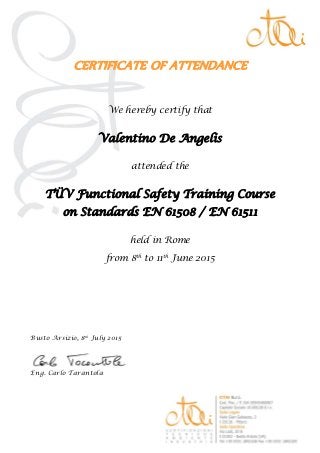  
CERTIFICATE OF ATTENDANCE 
We hereby certify that
Valentino De Angelis
attended the
TÜV Functional Safety Training Course
on Standards EN 61508 / EN 61511
held in Rome
from 8th
to 11th
June 2015
Busto Arsizio, 8th
July 2015
Eng. Carlo Tarantola
 
