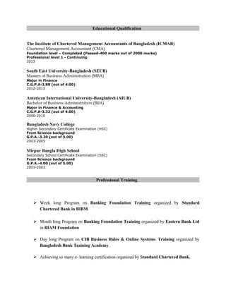 Educational Qualification
The Institute of Chartered Management Accountants of Bangladesh (ICMAB)
Chartered Management Accountant (CMA)
Foundation level – Completed (Passed-400 marks out of 2000 marks)
Professional level 1 - Continuing
2013
South East University-Bangladesh (SEUB)
Masters of Business Administration (MBA)
Major in Finance
C.G.P.A-3.88 (out of 4.00)
2012-2013
American International University-Bangladesh (AIUB)
Bachelor of Business Administration (BBA)
Major in Finance & Accounting
C.G.P.A-3.32 (out of 4.00)
2006-2010
Bangladesh Navy College
Higher Secondary Certificate Examination (HSC)
From Science background
G.P.A.-3.20 (out of 5.00)
2003-2005
Mirpur Bangla High School
Secondary School Certificate Examination (SSC)
From Science background
G.P.A.-4.00 (out of 5.00)
2001-2003
Professional Training
 Week long Program on Banking Foundation Training organized by Standard
Chartered Bank in BIBM
 Month long Program on Banking Foundation Training organized by Eastern Bank Ltd
in BIAM Foundation
 Day long Program on CIB Business Rules & Online Systems Training organized by
Bangladesh Bank Training Academy.
 Achieving so many e- learning certification organized by Standard Chartered Bank.
 