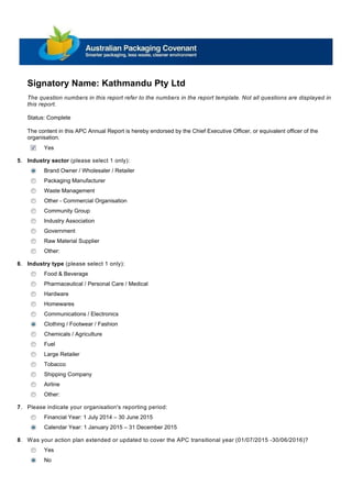 Signatory Name: Kathmandu Pty Ltd
Industry sector (please select 1 only):
Brand Owner / Wholesaler / Retailer
Packaging Manufacturer
Waste Management
Other - Commercial Organisation
Community Group
Industry Association
Government
Raw Material Supplier
Other:
The content in this APC Annual Report is hereby endorsed by the Chief Executive Officer, or equivalent officer of the
organisation.
Yes
Status: Complete
5.
The question numbers in this report refer to the numbers in the report template. Not all questions are displayed in
this report.
Food & Beverage
Pharmaceutical / Personal Care / Medical
Hardware
Homewares
Communications / Electronics
Clothing / Footwear / Fashion
Chemicals / Agriculture
Fuel
Large Retailer
Tobacco
Shipping Company
Airline
Other:
Industry type (please select 1 only):6.
Financial Year: 1 July 2014 – 30 June 2015
Calendar Year: 1 January 2015 – 31 December 2015
Please indicate your organisation's reporting period:7.
Was your action plan extended or updated to cover the APC transitional year (01/07/2015 -30/06/2016)?8.
Yes
No
 