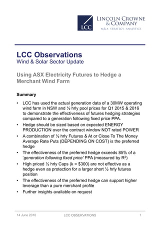 LCC OBSERVATIONS 1
1st QUARTER 2016
LCC Observations
Wind & Solar Sector Update
14 June 2016
Using ASX Electricity Futures to Hedge a
Merchant Wind Farm
Summary
• LCC has used the actual generation data of a 30MW operating
wind farm in NSW and ½ hrly pool prices for Q1 2015 & 2016
to demonstrate the effectiveness of futures hedging strategies
compared to a generation following fixed price PPA.
• Hedge should be sized based on expected ENERGY
PRODUCTION over the contract window NOT rated POWER
• A combination of ½ hrly Futures & At or Close To The Money
Average Rate Puts (DEPENDING ON COST) is the preferred
hedge
• The effectiveness of the preferred hedge exceeds 85% of a
‘generation following fixed price’ PPA (measured by R2)
• High priced ½ hrly Caps (k = $300) are not effective as a
hedge even as protection for a larger short ½ hrly futures
position
• The effectiveness of the preferred hedge can support higher
leverage than a pure merchant profile
• Further insights available on request
 