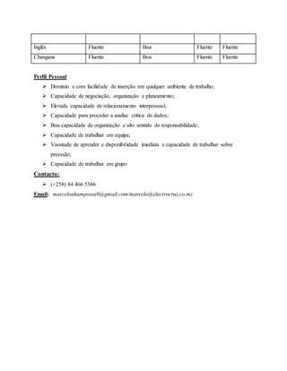 Inglês Fluente Boa Fluente Fluente
Changana Fluente Boa Fluente Fluente
Perfil Pessoal
 Dominio e com facilidade de inserção em qualquer ambiente de trabalho;
 Capacidade de negociação, organização e planeamento;
 Elevada capacidade de relacionamento interpessoal;
 Capacidade para proceder a analise critica de dados;
 Boa capacidade de organização e alto sentido de responsabilidade;
 Capacidade de trabalhar em equipa;
 Vaontade de aprender e disponibilidade imediata e capacidade de trabalhar sobre
preessão;
 Capacidade de trabalhar em grupo
Contacto:
 (+258) 84 466 5366
Email: marcelonhampossa9@gmail.com/marcelo@electrocruz.co.mz
 