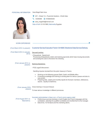 WORK EXPERIENCE
PERSONAL INFORMATION Sara Magdi Naim Issa
237 – Street 1A – Pyramids Gardens – Khofo Gate
33359389 01008255426
sara_magdi24@hotmail.com
Date of birth 31/10/1989 | Nationality Egyptian
(From March 2012- to present)
(From March 2012- to January
2013)
(From January 2013- to
present)
(From January 2016-
present)
(From August 2011- to
March2012)
CustomerService Executive French At HSBC Electronic DataServiceDelivery
Secured Lending:
▪ Chequebook Department
Processing Chequebooks orders and revoking payments which have missing documents
and sending the case to the branch for checking.
Banking Operations:
▪ PCE Legal Enforcement :
Handling inquires received from the pubic treasury in France.
 Working on the following queues Debit, Credit and Middle office.
 Provinding knowledge and training to existing team for various queues and also to
new joiners.
 Preparing daily ,weekly and monthly reports for the team members. (Adherence,
volume , Quality & Overtime)
Cross-training in Account Closure
To have various knowledge in different processes.
Assistant administrative in Hiper-com, a French promo agency retail
 Performing scanning interviews in both English and French languages with the
candidates, selecting the qualified candidates and shortlist them to the manager.
 Data Entry for the flyers and the marketing clients.
 