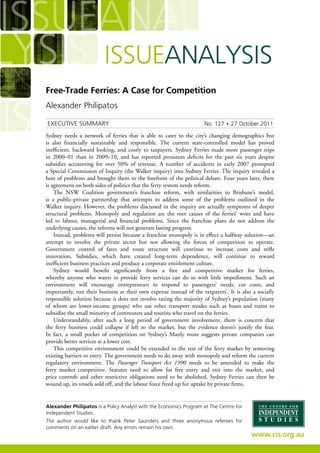Free-Trade Ferries: A Case for Competition
Alexander Philipatos
Alexander Philipatos is a Policy Analyst with the Economics Program at The Centre for
Independent Studies.
The author would like to thank Peter Saunders and three anonymous referees for
comments on an earlier draft. Any errors remain his own.
Executive Summary	 No. 127 • 27 October 2011
Sydney needs a network of ferries that is able to cater to the city’s changing demographics but
is also financially sustainable and responsible. The current state-controlled model has proved
inefficient, backward looking, and costly to taxpayers. Sydney Ferries made more passenger trips
in 2000–01 than in 2009–10, and has reported persistent deficits for the past six years despite
subsidies accounting for over 50% of revenue. A number of accidents in early 2007 prompted
a Special Commission of Inquiry (the Walker inquiry) into Sydney Ferries. The inquiry revealed a
host of problems and brought them to the forefront of the political debate. Four years later, there
is agreement on both sides of politics that the ferry system needs reform.
The NSW Coalition government’s franchise reform, with similarities to Brisbane’s model,
is a public-private partnership that attempts to address some of the problems outlined in the
Walker inquiry. However, the problems discussed in the inquiry are actually symptoms of deeper
structural problems. Monopoly and regulation are the root causes of the ferries’ woes and have
led to labour, managerial and financial problems. Since the franchise plans do not address the
underlying causes, the reforms will not generate lasting progress.
Instead, problems will persist because a franchise monopoly is in effect a halfway solution—an
attempt to involve the private sector but not allowing the forces of competition to operate.
Government control of fares and route structure will continue to increase costs and stifle
innovation. Subsidies, which have created long-term dependence, will continue to reward
inefficient business practices and produce a corporate entitlement culture.
Sydney would benefit significantly from a free and competitive market for ferries,
whereby anyone who wants to provide ferry services can do so with little impediment. Such an
environment will encourage entrepreneurs to respond to passengers’ needs, cut costs, and
importantly, run their business at their own expense instead of the taxpayers’. It is also a socially
responsible solution because it does not involve taxing the majority of Sydney’s population (many
of whom are lower-income groups) who use other transport modes such as buses and trains to
subsidise the small minority of commuters and tourists who travel on the ferries.
Understandably, after such a long period of government involvement, there is concern that
the ferry business could collapse if left to the market, but the evidence doesn’t justify the fear.
In fact, a small pocket of competition on Sydney’s Manly route suggests private companies can
provide better services at a lower cost.
This competitive environment could be extended to the rest of the ferry market by removing
existing barriers to entry. The government needs to do away with monopoly and reform the current
regulatory environment. The Passenger Transport Act 1990 needs to be amended to make the
ferry market competitive. Statutes need to allow for free entry and exit into the market, and
price controls and other restrictive obligations need to be abolished. Sydney Ferries can then be
wound up, its vessels sold off, and the labour force freed up for uptake by private firms.
 