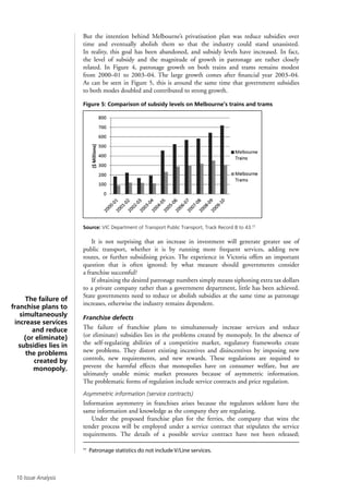 10 Issue Analysis
But the intention behind Melbourne’s privatisation plan was reduce subsidies over
time and eventually abolish them so that the industry could stand unassisted.
In reality, this goal has been abandoned, and subsidy levels have increased. In fact,
the level of subsidy and the magnitude of growth in patronage are rather closely
related. In Figure 4, patronage growth on both trains and trams remains modest
from 2000–01 to 2003–04. The large growth comes after financial year 2003–04.
As can be seen in Figure 5, this is around the same time that government subsidies
to both modes doubled and contributed to strong growth.
Figure 5: Comparison of subsidy levels on Melbourne’s trains and trams
Source: VIC Department of Transport Public Transport, Track Record 8 to 43.††
It is not surprising that an increase in investment will generate greater use of
public transport, whether it is by running more frequent services, adding new
routes, or further subsidising prices. The experience in Victoria offers an important
question that is often ignored: by what measure should governments consider
a franchise successful?
If obtaining the desired patronage numbers simply means siphoning extra tax dollars
to a private company rather than a government department, little has been achieved.
State governments need to reduce or abolish subsidies at the same time as patronage
increases, otherwise the industry remains dependent.
Franchise defects
The failure of franchise plans to simultaneously increase services and reduce
(or eliminate) subsidies lies in the problems created by monopoly. In the absence of
the self-regulating abilities of a competitive market, regulatory frameworks create
new problems. They distort existing incentives and disincentives by imposing new
controls, new requirements, and new rewards. These regulations are required to
prevent the harmful effects that monopolies have on consumer welfare, but are
ultimately unable mimic market pressures because of asymmetric information.
The problematic forms of regulation include service contracts and price regulation.
Asymmetric information (service contracts)
Information asymmetry in franchises arises because the regulators seldom have the
same information and knowledge as the company they are regulating.
Under the proposed franchise plan for the ferries, the company that wins the
tender process will be employed under a service contract that stipulates the service
requirements. The details of a possible service contract have not been released;
††
Patronage statistics do not include V/Line services.
The failure of
franchise plans to
simultaneously
increase services
and reduce
(or eliminate)
subsidies lies in
the problems
created by
monopoly.
 