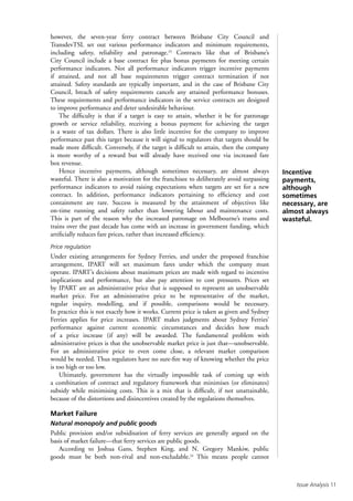 Issue Analysis 11
however, the seven-year ferry contract between Brisbane City Council and
TransdevTSL set out various performance indicators and minimum requirements,
including safety, reliability and patronage.23
Contracts like that of Brisbane’s
City Council include a base contract fee plus bonus payments for meeting certain
performance indicators. Not all performance indicators trigger incentive payments
if attained, and not all base requirements trigger contract termination if not
attained. Safety standards are typically important, and in the case of Brisbane City
Council, breach of safety requirements cancels any attained performance bonuses.
These requirements and performance indicators in the service contracts are designed
to improve performance and deter undesirable behaviour.
The difficulty is that if a target is easy to attain, whether it be for patronage
growth or service reliability, receiving a bonus payment for achieving the target
is a waste of tax dollars. There is also little incentive for the company to improve
performance past this target because it will signal to regulators that targets should be
made more difficult. Conversely, if the target is difficult to attain, then the company
is more worthy of a reward but will already have received one via increased fare
box revenue.
Hence incentive payments, although sometimes necessary, are almost always
wasteful. There is also a motivation for the franchisee to deliberately avoid surpassing
performance indicators to avoid raising expectations when targets are set for a new
contract. In addition, performance indicators pertaining to efficiency and cost
containment are rare. Success is measured by the attainment of objectives like
on-time running and safety rather than lowering labour and maintenance costs.
This is part of the reason why the increased patronage on Melbourne’s trams and
trains over the past decade has come with an increase in government funding, which
artificially reduces fare prices, rather than increased efficiency.
Price regulation
Under existing arrangements for Sydney Ferries, and under the proposed franchise
arrangement, IPART will set maximum fares under which the company must
operate. IPART’s decisions about maximum prices are made with regard to incentive
implications and performance, but also pay attention to cost pressures. Prices set
by IPART are an administrative price that is supposed to represent an unobservable
market price. For an administrative price to be representative of the market,
regular inquiry, modelling, and if possible, comparisons would be necessary.
In practice this is not exactly how it works. Current price is taken as given and Sydney
Ferries applies for price increases. IPART makes judgments about Sydney Ferries’
performance against current economic circumstances and decides how much
of a price increase (if any) will be awarded. The fundamental problem with
administrative prices is that the unobservable market price is just that—unobservable.
For an administrative price to even come close, a relevant market comparison
would be needed. Thus regulators have no sure-fire way of knowing whether the price
is too high or too low.
Ultimately, government has the virtually impossible task of coming up with
a combination of contract and regulatory framework that minimises (or eliminates)
subsidy while minimising costs. This is a mix that is difficult, if not unattainable,
because of the distortions and disincentives created by the regulations themselves.
Market Failure
Natural monopoly and public goods
Public provision and/or subsidisation of ferry services are generally argued on the
basis of market failure—that ferry services are public goods.
According to Joshua Gans, Stephen King, and N. Gregory Mankiw, public
goods must be both non-rival and non-excludable.24
This means people cannot
Incentive
payments,
although
sometimes
necessary, are
almost always
wasteful.
 