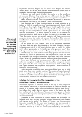 12 Issue Analysis
be prevented from using the good, and one person’s use of the good does not limit
another person’s use. Because of the free-rider problem that arises, public goods are
provided by government and financed through taxation.
It does not take much analysis of Sydney’s ferry market to see that according to
the economic definition, ferry services are not public goods like the defence
force, public parks, or traffic signage. Consumers cannot get a free ride on ferries.
Other arguments of market failure concern whether the structure of the market
favours a single firm—that the ferry market is a case of natural monopoly.
Paul Samuelson and William Nordhaus describe a natural monopoly as ‘an
industry in which the most efficient way of organising production is through a single
firm.’25
Joshua Gans, Stephen King and N. Gregory Mankiw explain that a natural
monopoly arises when there are large economies of scale over the relevant range
of output such that a single firm can provide a good or service at a lower cost per
unit than multiple firms.26
The obvious examples are services such as water and rail,
where competing firms would have to lay down their own rail tracks or water pipes.
These distribution networks are extremely expensive and thwart attempts from
competitors to enter the market and undercut the incumbent. They isolate the
incumbent from competitive threats and allow the monopoly to restrict output and
raise prices.
In the market for ferries, however, there are no distribution investments.
The largest fixed cost facing ferry providers are the vessels themselves. The three
JetCats that were sold off in 2007 were collectively valued at roughly $3.4 million
to $4 million approximating to $1.2 million per JetCat plus spare parts.27
Given
such high start-up costs, there is truth to the argument that the vessels constitute
a barrier to entry and would shield incumbent ferry operators from new entrants.
However, ferry services on Sydney Harbour were not provided by a single firm before
the 1950s when the market was unregulated. There were several larger companies
(Sydney Ferries Ltd. was the largest) but other smaller operators existed alongside.
In any case, this barrier can been circumvented rather easily by leasing vessels
rather than buying them outright. Brisbane City Council and some private operators
have gone down this route. Leasing not only reduces the need for large, long-
term capital investment but also provides ferry operators a means of lowering or
eliminating maintenance costs.
Strictly according to definition, there is no market failure in the way of public
goods (since there is no free-rider problem). The question of natural monopoly
is not as straightforward, although the option of leasing vessels makes the market
much more contestable.The current monopolistic environment is a result of government
intervention and restriction rather than market determination.
Solutions for Sydney Ferries: The deregulation option
International Experience with Deregulation
International experience is somewhat limited in the way of ferry deregulation.
More generally, liberalisation of maritime transport in Greece has brought vital
progress to the transport market and to the development of distant island regions.28
But Sydney’s ferry market does not compare closely to the Aegean, and other
ferry markets such as Hong Kong or Vancouver currently operate on franchise
arrangements. For experience in transport deregulation, airline and bus deregulation
are better documented.
Experience in airline deregulation in Australia suggests that the benefits have
included lower fares, increased patronage, increased competition and efficiency,
and improved service quality.29
The Bureau of Transport and Communications
Economics concluded that five years after deregulation, air fares decreased by
22% in real terms; domestic flight frequency increased by 63%; ‘revenue passenger
kilometres’ increased by 74.3%; and service quality improved by 58% (measured
The current
monopolistic
environment
is a result of
government
intervention and
restriction rather
than market
determination.
 