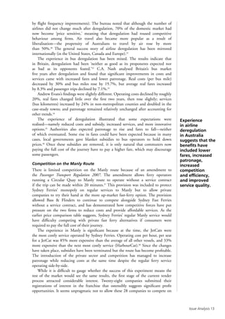 Issue Analysis 13
by flight frequency improvements). The bureau noted that although the number of
airlines did not change much after deregulation, 70% of the domestic market had
now become ‘price sensitive,’ meaning that deregulation had roused competitive
behaviour among firms. Air travel also became more popular as a result of
liberalisation—the propensity of Australians to travel by air rose by more
than 50%.30
The general success story of airline deregulation has been mirrored
internationally (in the United States, Canada and Europe).31
The experience in bus deregulation has been mixed. The results indicate that
in Britain, deregulation had been ‘neither as good as its proponents expected nor
as bad as its opponents feared.’32
C.A. Nash analysed Britain’s bus market
five years after deregulation and found that significant improvements in costs and
services came with increased fares and lower patronage. Real costs (per bus mile)
decreased by 30% and bus miles rose by 19.7%, but average real fares increased
by 8.3% and passenger trips declined by 7.1%.33
Andrew Evans’s findings were slightly different. Operating costs declined by roughly
20%, real fares changed little over the first two years, then rose slightly; services
(bus kilometres) increased by 24% in non-metropolitan counties and doubled in the
case-study towns; and patronage remained relatively unchanged after accounting for
other trends.34
The experience of deregulation illustrated that some expectations were
realised—namely reduced costs and subsidy, increased services, and more innovative
options.35
Authorities also expected patronage to rise and fares to fall—neither
of which eventuated. Some rise in fares could have been expected because in many
cases, local governments gave blanket subsidies to bus operators to hold down
prices.36
Once these subsidies are removed, it is only natural that commuters now
paying the full cost of the journey have to pay a higher fare, which may discourage
some passengers.
Competition on the Manly Route
There is limited competition on the Manly route because of an amendment to
the Passenger Transport Regulation 2007. The amendment allows ferry operators
running a Circular Quay to Manly route to operate without a service contract
if the trip can be made within 20 minutes.37
This provision was included to protect
Sydney Ferries’ monopoly on regular services to Manly but to allow private
companies to try their hand at the more up-market fast-ferry option. The provision
allowed Bass  Flinders to continue to compete alongside Sydney Fast Ferries
without a service contract, and has demonstrated how competitive forces have put
pressure on the two firms to reduce costs and provide affordable services. As the
earlier price comparison table suggests, Sydney Ferries’ regular Manly service would
have difficulty competing with private fast ferry alternatives if consumers were
required to pay the full cost of their journey.
The experience in Manly is significant because at the time, the JetCats were
the most costly service operated by Sydney Ferries. Operating cost per hour, per seat
for a JetCat was 85% more expensive than the average of all other vessels, and 33%
more expensive than the next most costly service (HarbourCat).38
Since the changes
have taken place, subsidies have been terminated but the route has become profitable.
The introduction of the private sector and competition has managed to increase
patronage while reducing costs at the same time despite the regular ferry service
operating side-by-side.
While it is difficult to gauge whether the success of this experiment means the
rest of the market would see the same results, the first stage of the current tender
process attracted considerable interest. Twenty-eight companies submitted their
registrations of interest in the franchise that ostensibly suggests significant profit
opportunities. It seems unpragmatic not to allow these 28 companies to compete on
Experience
in airline
deregulation
in Australia
suggests that the
benefits have
included lower
fares, increased
patronage,
increased
competition
and efficiency,
and improved
service quality.
 