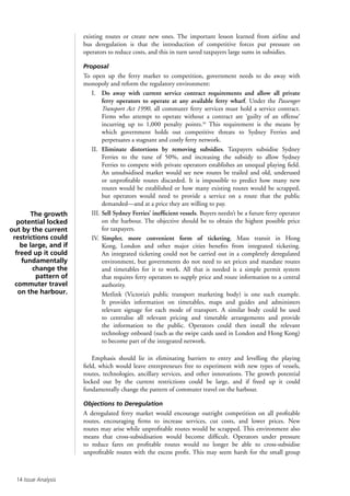 14 Issue Analysis
existing routes or create new ones. The important lesson learned from airline and
bus deregulation is that the introduction of competitive forces put pressure on
operators to reduce costs, and this in turn saved taxpayers large sums in subsidies.
Proposal
To open up the ferry market to competition, government needs to do away with
monopoly and reform the regulatory environment:
I.	Do away with current service contract requirements and allow all private
ferry operators to operate at any available ferry wharf. Under the Passenger
Transport Act 1990, all commuter ferry services must hold a service contract.
Firms who attempt to operate without a contract are ‘guilty of an offense’
incurring up to 1,000 penalty points.39
This requirement is the means by
which government holds out competitive threats to Sydney Ferries and
perpetuates a stagnant and costly ferry network.
II.	Eliminate distortions by removing subsidies. Taxpayers subsidise Sydney
Ferries to the tune of 50%, and increasing the subsidy to allow Sydney
Ferries to compete with private operators establishes an unequal playing field.
An unsubsidised market would see new routes be trailed and old, underused
or unprofitable routes discarded. It is impossible to predict how many new
routes would be established or how many existing routes would be scrapped,
but operators would need to provide a service on a route that the public
demanded—and at a price they are willing to pay.
III.	Sell Sydney Ferries’ inefficient vessels. Buyers needn’t be a future ferry operator
on the harbour. The objective should be to obtain the highest possible price
for taxpayers.
IV.	Simpler, more convenient form of ticketing. Mass transit in Hong
Kong, London and other major cities benefits from integrated ticketing.
An integrated ticketing could not be carried out in a completely deregulated
environment, but governments do not need to set prices and mandate routes
and timetables for it to work. All that is needed is a simple permit system
that requires ferry operators to supply price and route information to a central
authority.
	Metlink (Victoria’s public transport marketing body) is one such example.
It provides information on timetables, maps and guides and administers
relevant signage for each mode of transport. A similar body could be used
to centralise all relevant pricing and timetable arrangements and provide
the information to the public. Operators could then install the relevant
technology onboard (such as the swipe cards used in London and Hong Kong)
to become part of the integrated network.
Emphasis should lie in eliminating barriers to entry and levelling the playing
field, which would leave entrepreneurs free to experiment with new types of vessels,
routes, technologies, ancillary services, and other innovations. The growth potential
locked out by the current restrictions could be large, and if freed up it could
fundamentally change the pattern of commuter travel on the harbour.
Objections to Deregulation
A deregulated ferry market would encourage outright competition on all profitable
routes, encouraging firms to increase services, cut costs, and lower prices. New
routes may arise while unprofitable routes would be scrapped. This environment also
means that cross-subsidisation would become difficult. Operators under pressure
to reduce fares on profitable routes would no longer be able to cross-subsidise
unprofitable routes with the excess profit. This may seem harsh for the small group
The growth
potential locked
out by the current
restrictions could
be large, and if
freed up it could
fundamentally
change the
pattern of
commuter travel
on the harbour.
 