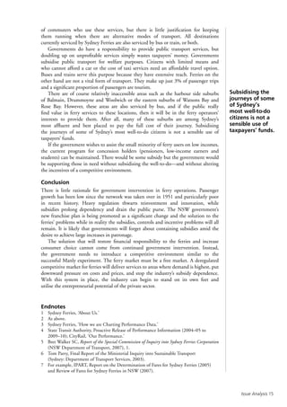Issue Analysis 15
of commuters who use these services, but there is little justification for keeping
them running when there are alternative modes of transport. All destinations
currently serviced by Sydney Ferries are also serviced by bus or train, or both.
Governments do have a responsibility to provide public transport services, but
doubling up on unprofitable services simply wastes taxpayers’ money. Governments
subsidise public transport for welfare purposes. Citizens with limited means and
who cannot afford a car or the cost of taxi services need an affordable travel option.
Buses and trains serve this purpose because they have extensive reach. Ferries on the
other hand are not a vital form of transport. They make up just 3% of passenger trips
and a significant proportion of passengers are tourists.
There are of course relatively inaccessible areas such as the harbour side suburbs
of Balmain, Drummoyne and Woolwich or the eastern suburbs of Watsons Bay and
Rose Bay. However, these areas are also serviced by bus, and if the public really
find value in ferry services to these locations, then it will be in the ferry operators’
interests to provide them. After all, many of these suburbs are among Sydney’s
most affluent and best placed to pay the full cost of their journey. Subsidising
the journeys of some of Sydney’s most well-to-do citizens is not a sensible use of
taxpayers’ funds.
If the government wishes to assist the small minority of ferry users on low incomes,
the current program for concession holders (pensioners, low-income earners and
students) can be maintained. There would be some subsidy but the government would
be supporting those in need without subsidising the well-to-do—and without altering
the incentives of a competitive environment.
Conclusion
There is little rationale for government intervention in ferry operations. Passenger
growth has been low since the network was taken over in 1951 and particularly poor
in recent history. Heavy regulation thwarts reinvestment and innovation, while
subsidies prolong dependency and drain the public purse. The NSW government’s
new franchise plan is being promoted as a significant change and the solution to the
ferries’ problems while in reality the subsidies, controls and incentive problems will all
remain. It is likely that governments will forget about containing subsidies amid the
desire to achieve large increases in patronage.
The solution that will restore financial responsibility to the ferries and increase
consumer choice cannot come from continued government intervention. Instead,
the government needs to introduce a competitive environment similar to the
successful Manly experiment. The ferry market must be a free market. A deregulated
competitive market for ferries will deliver services to areas where demand is highest, put
downward pressure on costs and prices, and stop the industry’s subsidy dependence.
With this system in place, the industry can begin to stand on its own feet and
utilise the entrepreneurial potential of the private sector.
Endnotes
1	 Sydney Ferries, ‘About Us.’
2	 As above.
3	 Sydney Ferries, ‘How we are Charting Performance Data.’
4	 State Transit Authority, Proactive Release of Performance Information (2004–05 to
2009–10); CityRail, ‘Our Performance.’
5	 Bret Walker SC, Report of the Special Commission of Inquiry into Sydney Ferries Corporation
(NSW Department of Transport, 2007), 1.
6	 Tom Parry, Final Report of the Ministerial Inquiry into Sustainable Transport
(Sydney: Department of Transport Services, 2003).
7	 For example, IPART, Report on the Determination of Fares for Sydney Ferries (2005)
and Review of Fares for Sydney Ferries in NSW (2007).
Subsidising the
journeys of some
of Sydney’s
most well-to-do
citizens is not a
sensible use of
taxpayers’ funds.
 