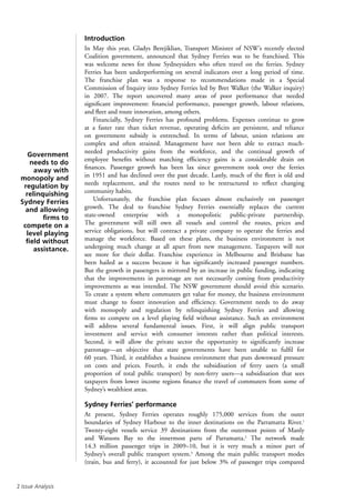 Issue Analysis
Introduction
In May this year, Gladys Berejiklian, Transport Minister of NSW’s recently elected
Coalition government, announced that Sydney Ferries was to be franchised. This
was welcome news for those Sydneysiders who often travel on the ferries. Sydney
Ferries has been underperforming on several indicators over a long period of time.
The franchise plan was a response to recommendations made in a Special
Commission of Inquiry into Sydney Ferries led by Bret Walker (the Walker inquiry)
in 2007. The report uncovered many areas of poor performance that needed
significant improvement: financial performance, passenger growth, labour relations,
and fleet and route innovation, among others.
Financially, Sydney Ferries has profound problems. Expenses continue to grow
at a faster rate than ticket revenue, operating deficits are persistent, and reliance
on government subsidy is entrenched. In terms of labour, union relations are
complex and often strained. Management have not been able to extract much-
needed productivity gains from the workforce, and the continual growth of
employee benefits without matching efficiency gains is a considerable drain on
finances. Passenger growth has been lax since government took over the ferries
in 1951 and has declined over the past decade. Lastly, much of the fleet is old and
needs replacement, and the routes need to be restructured to reflect changing
community habits.
Unfortunately, the franchise plan focuses almost exclusively on passenger
growth. The deal to franchise Sydney Ferries essentially replaces the current
state-owned enterprise with a monopolistic public-private partnership.
The government will still own all vessels and control the routes, prices and
service obligations, but will contract a private company to operate the ferries and
manage the workforce. Based on these plans, the business environment is not
undergoing much change at all apart from new management. Taxpayers will not
see more for their dollar. Franchise experience in Melbourne and Brisbane has
been hailed as a success because it has significantly increased passenger numbers.
But the growth in passengers is mirrored by an increase in public funding, indicating
that the improvements in patronage are not necessarily coming from productivity
improvements as was intended. The NSW government should avoid this scenario.
To create a system where commuters get value for money, the business environment
must change to foster innovation and efficiency. Government needs to do away
with monopoly and regulation by relinquishing Sydney Ferries and allowing
firms to compete on a level playing field without assistance. Such an environment
will address several fundamental issues. First, it will align public transport
investment and service with consumer interests rather than political interests.
Second, it will allow the private sector the opportunity to significantly increase
patronage—an objective that state governments have been unable to fulfil for
60 years. Third, it establishes a business environment that puts downward pressure
on costs and prices. Fourth, it ends the subsidisation of ferry users (a small
proportion of total public transport) by non-ferry users—a subsidisation that sees
taxpayers from lower income regions finance the travel of commuters from some of
Sydney’s wealthiest areas.
Sydney Ferries’ performance
At present, Sydney Ferries operates roughly 175,000 services from the outer
boundaries of Sydney Harbour to the inner destinations on the Parramatta River.1
Twenty-eight vessels service 39 destinations from the outermost points of Manly
and Watsons Bay to the innermost parts of Parramatta.2
The network made
14.3 million passenger trips in 2009–10, but it is very much a minor part of
Sydney’s overall public transport system.3
Among the main public transport modes
(train, bus and ferry), it accounted for just below 3% of passenger trips compared
Government
needs to do
away with
monopoly and
regulation by
relinquishing
Sydney Ferries
and allowing
firms to
compete on a
level playing
field without
assistance.
 