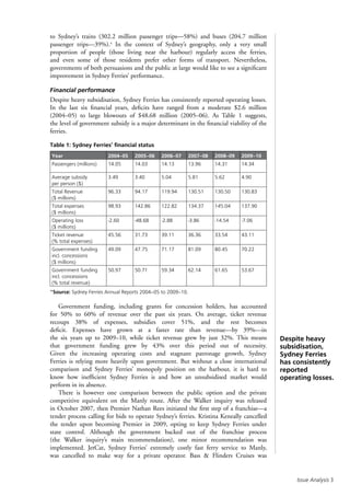 Issue Analysis 
Despite heavy
subsidisation,
Sydney Ferries
has consistently
reported
operating losses.
to Sydney’s trains (302.2 million passenger trips—58%) and buses (204.7 million
passenger trips—39%).4
In the context of Sydney’s geography, only a very small
proportion of people (those living near the harbour) regularly access the ferries,
and even some of those residents prefer other forms of transport. Nevertheless,
governments of both persuasions and the public at large would like to see a significant
improvement in Sydney Ferries’ performance.
Financial performance
Despite heavy subsidisation, Sydney Ferries has consistently reported operating losses.
In the last six financial years, deficits have ranged from a moderate $2.6 million
(2004–05) to large blowouts of $48.68 million (2005–06). As Table 1 suggests,
the level of government subsidy is a major determinant in the financial viability of the
ferries.
Table 1: Sydney Ferries’ financial status
Year 2004–05 2005–06 2006–07 2007–08 2008–09 2009–10
Passengers (millions) 14.05 14.03 14.13 13.96 14.31 14.34
Average subsidy
per person ($)
3.49 3.40 5.04 5.81 5.62 4.90
Total Revenue
($ millions)
96.33 94.17 119.94 130.51 130.50 130.83
Total expenses
($ millions)
98.93 142.86 122.82 134.37 145.04 137.90
Operating loss
($ millions)
-2.60 -48.68 -2.88 -3.86 -14.54 -7.06
Ticket revenue
(% total expenses)
45.56 31.73 39.11 36.36 33.54 43.11
Government funding
incl. concessions
($ millions)
49.09 47.75 71.17 81.09 80.45 70.22
Government funding
incl. concessions
(% total revenue)
50.97 50.71 59.34 62.14 61.65 53.67
*Source: Sydney Ferries Annual Reports 2004–05 to 2009–10.
Government funding, including grants for concession holders, has accounted
for 50% to 60% of revenue over the past six years. On average, ticket revenue
recoups 38% of expenses, subsidies cover 51%, and the rest becomes
deficit. Expenses have grown at a faster rate than revenue—by 39%—in
the six years up to 2009–10, while ticket revenue grew by just 32%. This means
that government funding grew by 43% over this period out of necessity.
Given the increasing operating costs and stagnant patronage growth, Sydney
Ferries is relying more heavily upon government. But without a close international
comparison and Sydney Ferries’ monopoly position on the harbour, it is hard to
know how inefficient Sydney Ferries is and how an unsubsidised market would
perform in its absence.
There is however one comparison between the public option and the private
competitive equivalent on the Manly route. After the Walker inquiry was released
in October 2007, then Premier Nathan Rees initiated the first step of a franchise—a
tender process calling for bids to operate Sydney’s ferries. Kristina Keneally cancelled
the tender upon becoming Premier in 2009, opting to keep Sydney Ferries under
state control. Although the government backed out of the franchise process
(the Walker inquiry’s main recommendation), one minor recommendation was
implemented. JetCat, Sydney Ferries’ extremely costly fast ferry service to Manly,
was cancelled to make way for a private operator. Bass  Flinders Cruises was
 