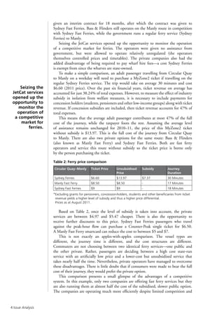 Issue Analysis
given an interim contract for 18 months, after which the contract was given to
Sydney Fast Ferries. Bass  Flinders still operates on the Manly route in competition
with Sydney Fast Ferries, while the government runs a regular ferry service (Sydney
Ferries) to Manly.
Seizing the JetCat services opened up the opportunity to monitor the operation
of a competitive market for ferries. The operators were given no assistance from
government, but were allowed to operate relatively unregulated (the operators
themselves controlled prices and timetables). The private companies also had the
added disadvantage of being required to pay wharf hire fees—a cost Sydney Ferries
is exempt from since the wharves are state-owned.
To make a simple comparison, an adult passenger travelling from Circular Quay
to Manly on a weekday will need to purchase a MyZone2 ticket if travelling on the
regular Sydney Ferries service. The trip would take on average 30 minutes and cost
$6.60 (2011 price). Over the past six financial years, ticket revenue on average has
accounted for just 38.24% of total expenses. However, to measure the effect of industry
subsidy in isolation from welfare measures, it is necessary to include payments for
concession holders (students, pensioners and other low-income groups) along with ticket
revenue. If concession subsidies are included, then ticket revenue accounts for 47% of
total expenses.
This means that the average adult passenger contributes at most 47% of the full
cost of the journey, while the taxpayer foots the rest. Assuming the average level
of assistance remains unchanged for 2010–11, the price of this MyZone2 ticket
without subsidy is $13.97. This is the full cost of the journey from Circular Quay
to Manly. There are also two private options for the same route: Bass  Flinders
(also known as Manly Fast Ferry) and Sydney Fast Ferries. Both are fast ferry
operators and service this route without subsidy so the ticket price is borne only
by the person purchasing the ticket.
Table 2: Ferry price comparison
Circular Quay–Manly Ticket Price Unsubsidised
Price
Subsidy Journey
Duration
Sydney Ferries $6.60 $13.97 $7.37 30 Minutes
Manly Fast Ferry $8.50 $8.50 - 17 Minutes
Sydney Fast Ferries $9 $9 - 18 Minutes
*Excluding grants for pensioners, concession-holders, students and other beneficiaries from ticket
revenue yields a higher level of subsidy and thus a higher price differential.
Prices as at August 2011.
Based on Table 2, once the level of subsidy is taken into account, the private
services are between $4.97 and $5.47 cheaper. There is also the opportunity to
receive further discounts to this price. Sydney Fast Ferries passengers who travel
against the peak-hour flow can purchase a Counter-Peak single ticket for $6.50.
A Manly Fast Ferry smartcard can reduce the cost to between $5 and $7.
This is not exactly an apples-with-apples comparison. The vessel types are
different, the journey time is different, and the cost structures are different.
Commuters are not choosing between two identical ferry services—one public and
the other private. Rather, passengers are deciding between a high cost state-run
service with an artificially low price and a lower-cost but unsubsidised service that
takes nearly half the time. Nevertheless, private operators have managed to overcome
these disadvantages. There is little doubt that if consumers were made to bear the full
cost of their journey, they would prefer the private option.
This comparison presents a small glimpse of the advantages of a competitive
system. In this example, only two companies are offering fast ferry services but they
are also running them at almost half the cost of the subsidised, slower public option.
The companies are operating much more efficiently despite limited competition and
Seizing the
JetCat services
opened up the
opportunity to
monitor the
operation of
a competitive
market for
ferries.
 
