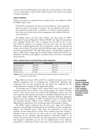 Issue Analysis 
The principle
cause of Sydney
Ferries’ inflated
labour costs
is its complex,
and sometimes
strained, union
relations.
a narrow scope for benchmarking. Given these facts and the infancy of the market,
it is not unreasonable to expect further efficiency gains if this market were opened
to further competition.
Labour relations
Labour costs represent an important factor in Sydney Ferries’ cost problems. In 2007
the Walker inquiry stated:
Overall SFC’s performance has been less than satisfactory. It has consistently
spent more than it has earned or received, it has not achieved much by the
way of productivity gains from its workforce, it is beset by cultural problems
and it does not yet have in place all the management tools needed to efficiently
run its operations.5
The Walker inquiry, the Parry report (2003),6
and other reports by NSW’s
Independent Pricing and Regulatory Tribunal (IPART) note high and rising labour
costs.7
Employee benefits have risen in nominal terms by 44% in the six years
since 2004–05, growing at an average of 8% per year.8
Over the same period,
inflation has averaged approximately 3%, meaning ferry workers are enjoying real
income rises of almost 5% per year with little efficiency gains, rising fuel costs, and
persistent operating deficits.9
The table below presents a benchmarking comparison
taken in 2006 of the average wages for General Purpose Hands (also referred to as
deckhands) and Masters and Engineers of Sydney Ferries with those of comparable
private operators.
Table 3: Sydney Ferries vs private ferries salary comparison
Master/Engineer General Purpose Hand
Benchmark Salary $66,000 $36,750
Sydney Ferries $95,000 $68,224
Difference ($) $29,000 $31,474
Difference (%) 43.9% 85.6%
*Source: Grant Thornton, ‘Review of the Operating and Capital Expenditure of Sydney Ferries
Corporation’ (October 2006).
Wage differences between 40% and 85% are wasteful and explain some of the
difficulty management have in controlling costs. Unfortunately, additional wage
comparisons have not been conducted since the inquiry was completed, but the
continual growth in employee benefits suggests little change.
The principle cause of Sydney Ferries’ inflated labour costs is its complex, and
sometimes strained, union relations. Seven unions represent the workers of Sydney
Ferries.10
Three unions service the on-board staff (deckhands, masters, outer and
inner engineers); three represent the workers at the Balmain Shipyard; and one covers
the onshore officers. Before 2009, five different Enterprise Bargaining Agreements
(EBAs) serviced the workforce. In 2009, the Maritime Union of Australia (MUA)
and Australian Maritime Officers Union (AMOU) agreed on a common EBA.
Negotiating new agreements is time consuming, costly, and susceptible to dispute.
The Walker inquiry mentioned that the most recent wages and conditions
negotiation was prolonged and hampered by the complexity of union arrangements,
disputes, and industrial action. Each union was determined to ensure that
members of other unions did not achieve better conditions than their members.11
Industrial action was taken by one union, and two other disputes needed the
intervention of the Australian Industrial Relations Commission (AIRC) to be
resolved. The process took 18 months, and when negotiations were finalised, unions
had bargained considerable pay rises for the implementation of two efficiency
mechanisms—a performance review system and a new rostering system. The new
 