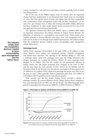 Issue Analysis
systems attempted to curb sick leave and reduce overtime generally, both of which
were being misused.
But at the time of the Walker inquiry, some 12 months after the negotiated
changes had been implemented, it was discovered that ‘vessels were not crew-based,
no roster had been agreed, hours of work and salaries had not been standardised
and a performance review management system had not been introduced.’12
At the
same time, pay increases were in effect and training and public holiday allowances
had been introduced. In other words, Sydney Ferries incurred all the costs of the
new agreement but received none of the benefits.
The agreement between the MUA and AMOU upon a common EBA marks
an important improvement, but labour relations at Sydney Ferries illustrate the
difficulties of operating in a monopolistic state-owned sector. Union power often
impedes attempts to increase efficiency and reduce costs, and management lack the
tools and the resolve to see through much needed improvements. The industry simply
lacks the competitive pressure needed to force accountability upon management
and the labour force.
Patronage levels
Sydney Ferries passenger levels peaked in the early 1930s at 30 million—a time
when Sydney’s ferry market was completely private, relatively unregulated,
and hosted many operators. The opening of the Harbour Bridge in 1932 had
a profound impact upon ferry passenger levels since the bridge presented a far
cheaper alternative for crossing the harbour. Within 20 years, passenger levels
dropped to 13 million. This was the catalyst for the government takeover of
Sydney Ferries Ltd. (the largest prominent ferry company of the time) in 1951
and has since been the main provider of ferry services on the harbour and the
Parramatta River. In the 60 years since the takeover, patronage levels have grown from
13 million to 14.3 million (10%), while train patronage has grown over 10% in just
the past six years.13
More generally, Sydney’s population grew from 1.61 million to
4.58 million (184.5% growth) over the same 60-year period.14
More recently, over the last decade, Sydney Ferries recorded a decline in
passenger numbers. By contrast Brisbane’s ferries, Sydney Ferries closest comparison,
have seen passenger levels rise 80% over the last decade. The following graph shows
growth in passengers from financial year 2000–01 to 2009–10 relative to 2000-01.
Figure 1: Patronage on Sydney and Brisbane Ferries (2000–01 to 2009–10)
Source: NSW Department of Transport, Sydney Ferries Patronage 2000–01 to 2009–10.
and Brisbane City Council, Brisbane Ferries Patronage 2000–01 to 2009–10.
The industry
simply lacks
the competitive
pressure needed
to force
accountability
upon management
and the
labour force.
 