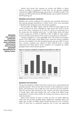 Issue Analysis
Statistics from private ferry operators are sensitive and difficult to obtain;
however, according to management of both firms, the two operators combined
currently ferry roughly 4,000 fast passenger trips per day or 1.46 million annually.18
This
represents over 80% growth from the 802,000 passenger trips recorded in the JetCat's
last full operating year.
Reliability and customer satisfaction
Reliability and customer satisfaction have long been areas commonly referenced to
show growing passenger dissatisfaction at Sydney Ferries—from service punctuality
to disruptions from maintenance issues and customer complaints.
On punctuality, the Walker inquiry noted the NSW state plan’s targets for the
on-time running of the ferries. Although the target dictates that 99.5% of ferries
run on time, a ferry is deemed to be ‘on time’ if it arrives at its destination up to
five minutes after the scheduled arrival time.19
So while Sydney Ferries will report
on-time running rates of 98.4% in 2005–06 or 98% in 2006–-07, these statistics
are not particularly a good indicator of the actual on-time performance of the ferries.
Customer complaints are a more dependable source. The Tourism and Transport
Forum’s (TTF) 2008 report, Fixing Sydney’s Ferries, noted that customer complaints
had more than doubled in the three preceding financial years since 2005. In recent
years, customer complaints have reduced to below 2004–05 levels—a notable
improvement that brings Sydney Ferries’ complaints rate (complaints per million
passengers) closer to that of private operators.20
Figure 3: Customer complaints at Sydney Ferries (2004–05 to 2009–10)
Source: Sydney Ferries Annual Reports 2004–05 to 2009–10.
Equipment and innovation
The age and complexity of Sydney Ferries’ fleet continues to be a major financial and
operating constraint. There has been little investment in fleet replacement in recent
history, and maintenance costs are high since many vessels are past their useful life.
There has also been little innovation in route structure. All services still terminate
at Circular Quay, while other possible hubs such as King Street Wharf remain
underutilised. It is hard to know whether the existing route structure still serves the
needs of commuters.
Sydney Ferries operates six classes of vessels, but there are further differences
within each class of vessel, including design, displacement, propulsion plants, and
engine types. In 2007, the Walker inquiry revealed that there are in fact ‘12 distinct
classes of vessel from an operational perspective and 14 from and engineering
Reliability
and customer
satisfaction
have long been
areas commonly
referenced to
show growing
passenger
dissatisfaction at
Sydney Ferries.
 