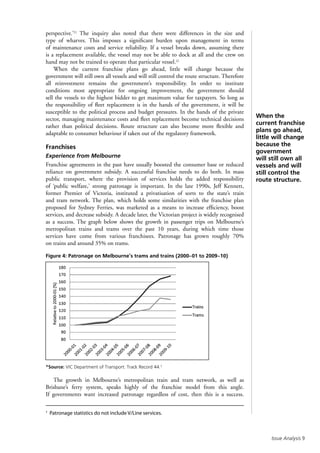 Issue Analysis 
perspective.’21
The inquiry also noted that there were differences in the size and
type of wharves. This imposes a significant burden upon management in terms
of maintenance costs and service reliability. If a vessel breaks down, assuming there
is a replacement available, the vessel may not be able to dock at all and the crew on
hand may not be trained to operate that particular vessel.22
When the current franchise plans go ahead, little will change because the
government will still own all vessels and will still control the route structure. Therefore
all reinvestment remains the government’s responsibility. In order to institute
conditions most appropriate for ongoing improvement, the government should
sell the vessels to the highest bidder to get maximum value for taxpayers. So long as
the responsibility of fleet replacement is in the hands of the government, it will be
susceptible to the political process and budget pressures. In the hands of the private
sector, managing maintenance costs and fleet replacement become technical decisions
rather than political decisions. Route structure can also become more flexible and
adaptable to consumer behaviour if taken out of the regulatory framework.
Franchises
Experience from Melbourne
Franchise agreements in the past have usually boosted the consumer base or reduced
reliance on government subsidy. A successful franchise needs to do both. In mass
public transport, where the provision of services holds the added responsibility
of ‘public welfare,’ strong patronage is important. In the late 1990s, Jeff Kennett,
former Premier of Victoria, instituted a privatisation of sorts to the state’s train
and tram network. The plan, which holds some similarities with the franchise plan
proposed for Sydney Ferries, was marketed as a means to increase efficiency, boost
services, and decrease subsidy. A decade later, the Victorian project is widely recognised
as a success. The graph below shows the growth in passenger trips on Melbourne’s
metropolitan trains and trams over the past 10 years, during which time those
services have come from various franchisees. Patronage has grown roughly 70%
on trains and around 35% on trams.
Figure 4: Patronage on Melbourne’s trams and trains (2000–01 to 2009–10)
*Source: VIC Department of Transport: Track Record 44.†
The growth in Melbourne’s metropolitan train and tram network, as well as
Brisbane’s ferry system, speaks highly of the franchise model from this angle.
If governments want increased patronage regardless of cost, then this is a success.
When the
current franchise
plans go ahead,
little will change
because the
government
will still own all
vessels and will
still control the
route structure.
†
Patronage statistics do not include V/Line services.
 