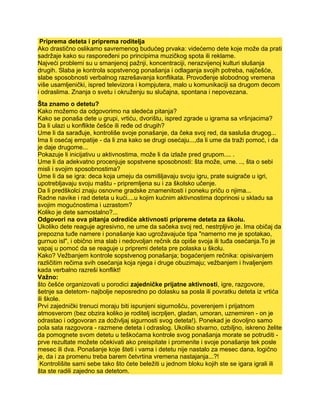 Priprema deteta i priprema roditelja
Ako drastično oslikamo savremenog budućeg prvaka: videćemo dete koje može da prati
sadržaje kako su raspoređeni po principima muzičkog spota ili reklame.
Najveći problemi su u smanjenoj pažnji, koncentraciji, nerazvijenoj kulturi slušanja
drugih. Slaba je kontrola sopstvenog ponašanja i odlaganja svojih potreba, najčešće,
slabe sposobnosti verbalnog razrešavanja konflikata. Provođenje slobodnog vremena
više usamljenički, ispred televizora i kompjutera, malo u komunikaciji sa drugom decom
i odraslima. Znanja o svetu i okruženju su slučajna, spontana i nepovezana.
Šta znamo o detetu?
Kako možemo da odgovorimo na sledeća pitanja?
Kako se ponaša dete u grupi, vrtiću, dvorištu, ispred zgrade u igrama sa vršnjacima?
Da li ulazi u konflikte češće ili ređe od drugih?
Ume li da sarađuje, kontroliše svoje ponašanje, da čeka svoj red, da sasluša drugog...
Ima li osećaj empatije - da li zna kako se drugi osećaju...,da li ume da traži pomoć, i da
je daje drugome...
Pokazuje li inicijativu u aktivnostima, može li da izlaže pred grupom.... .
Ume li da adekvatno procenjuje sopstvene sposobnosti: šta može, ume. .., šta o sebi
misli i svojim sposobnostima?
Ume li da se igra: deca koja umeju da osmišljavaju svoju igru, prate suigrače u igri,
upotrebljavaju svoju maštu - pripremljena su i za školsko učenje.
Da li predškolci znaju osnovne gradske znamenitosti i poneku priču o njima...
Radne navike i rad deteta u kući....u kojim kućnim aktivnostima doprinosi u skladu sa
svojim mogućnostima i uzrastom?
Koliko je dete samostalno?...
Odgovori na ova pitanja odrediće aktivnosti pripreme deteta za školu.
Ukoliko dete reaguje agresivno, ne ume da sačeka svoj red, nestrpljivo je. Ima običaj da
prepozna tuđe namere i ponašanje kao ugrožavajuće tipa "namerno me je spotakao,
gurnuo isl", i obično ima slab i nedovoljan rečnik da opiše svoja ili tuđa osećanja.To je
vapaj u pomoć da se reaguje u pripremi deteta pre polaska u školu.
Kako? Vežbanjem kontrole sopstvenog ponašanja; bogaćenjem rečnika: opisivanjem
različitim rečima svih osećanja koja njega i druge obuzimaju; vežbanjem i hvaljenjem
kada verbalno razreši konflikt!
Važno:
što češće organizovati u porodici zajedničke prijatne aktivnosti, igre, razgovore,
šetnje sa detetom- najbolje neposredno po dolasku sa posla ili povratku deteta iz vrtića
ili škole.
Prvi zajednički trenuci moraju biti ispunjeni sigurnošću, poverenjem i prijatnom
atmosverom (bez obzira koliko je roditelj iscrpljen, gladan, umoran, uznemiren - on je
odrastao i odgovoran za doživljaj sigurnosti svog deteta!). Ponekad je dovoljno samo
pola sata razgovora - razmene deteta i odraslog. Ukoliko stvarno, ozbiljno, iskreno želite
da pomognete svom detetu u teškoćama kontrole svog ponašanja morate se potruditi -
prve rezultate možete očekivati ako preispitate i promenite i svoje ponašanje tek posle
mesec ili dva. Ponašanje koje šteti i vama i detetu nije nastalo za mesec dana, logično
je, da i za promenu treba barem četvrtina vremena nastajanja...?!
Kontrolišite sami sebe tako što ćete beležiti u jednom bloku kojih ste se igara igrali ili
šta ste radili zajedno sa detetom.
 