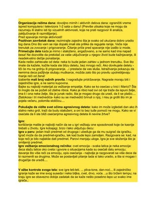 Organizacija režima dana: dovoljno mirnih i aktivnih delova dana: ograničiti vreme
ispred kompjutera i televizora 1-2 sata u danu! (Previše utisaka koje ne mogu da
razumeju ili stalno isti tip vizuelnih aktivnosti, koje ne prati razgovor ili analiza,
zaključivanje ili razmišljanje).
Pred spavanje mirnije aktivnosti!
Pozitivan završetak dana: rezimirajte zajedno šta je svako od ukućana dobro uradio
tog dana.Ono što vam se nije dopalo imali ste prilike da regujete ranije. Veče nije
trenutak za zvocanje i prigovaranje. Čitanje priče pred spavanje nije izašlo iz mode.
Primećujte dete kada je mirno i staloženo, angažovano, a ne samo kad ima napad
besa! Ne dozvolite da prekidač za vaše uključivanje u njegov život bude kažnjavanje, ili
neadekvatno dečije ponašanje.
Kada nešto zahtevate od deta: neka to bude jedan zahtev u jednom trenutku. Sve što
imate da kažete, kažite kada ste blizu detetu, bez mnogo reči. Ako dovikujete detetu -
liči će mu na grdnju ili prigovaranje. ..i prestaće da vas sluša. Istraživanja pokazuju da
nemirna deca pažljivije slušaju muškarce, možda zato što po pravilu upotrebljavaju
manje reči od žena!
Izaberite mali broj važnih pravila. I nagrađujte pridržavanje. Nagrade moraju biti i
zajedničke igre, a ne samo kupovina.
Bajke su najbolji materijal za vežbanje empatije. Kako se ko osećao u Ivici i Marici? Šta
bi moglo da se poželi od zlatne ribice. Kako je ribici kad svi od nje traže da ispuni želje,
ima li i ona neke želje, šta je junak radio, šta je mogao drugo da uradi, da li se plašio....
Zlatokosa i tri medvedića- kako su se medvedići brinuli o njoj, i nisu je grdili što im je
pojela večeru, polomila stoličicu....
Pokušajte da vidite svet očima agresivnog deteta: kako im može izgledati dan ako ih
stalno neko grdi, traži da budu staloženi, a oni to bez tuđe pomoći ne mogu. Kako se vi
osećate da li ste bliži osećanjima agresivnog deteta ili nevine žrtve?
Igre:
korišćenje mašte je najbolji način da se u igri vežbaju one sposobnosti koje će kasnije
trebati u životu. Igre kobajagi, brzo i lako uključuju decu:
igra u paru: jedan traži predmet od drugoga i ubeđuje ga da mu suigrač da igračku.
Igrač može da da predmet-igračku, tek kad bude lepo zamoljen. Razgovara se: kad, na
koje reči je bilo najlakše dati predmet. Parovi menjaju uloge. Igra je sve složenija što je
omiljeniji predmet.
Igre vežbanja emocionalnog rečnika: cvet emocija - svaka latica je neka emocija:
deca slažu latice oko cveta i govore o situacijama kada su osećali datu emociju;
davanje što više reči za emociju, opis osećanja - najbolje je razgovarati sa više dece da
bi razmenili sa drugima. Može se postavljati pitanje tada si tako uradio, a šta si mogao i
drugačije da uradiš....
V ežbe kontrole svoga tela: sve igre leti-leti. .., pliva-tone, dan-noć.., ili zajedničko
igranje kaže se ime svog suseda i neka biljka, cvet, drvo, voće. ..u što bržem tempu; na
kraju igre se obavezno dobije zadatak da se kaže nešto posebno lepo uz svako ime
igrača.;
 