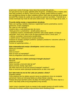 grupne igre vozića ili stonoge, lanac dece koji ponavlja iste pokrete..;
sve igre parova koji se igraju ogledala jedan drugome...izmišljanje priče o mačetu (dok
deca leže opušteno na tepihu), koje se sunča, proteže, grebe noktima po tepihu;
igre zamišljenog držanja na dlanu uplašene ptičice: Kako ćete joj pokazati da je nećete
povrediti?Šta možete da uradite da ona poželi da opet kod vas doleti...? Zamisli da si
postao čarobnjak koji može da radi samo dobre stvari - šta bi sve moglo da se uradi...?
Proverite dečija znanja o neposrednom okruženju
Neka vam ispričaju nekoliko rečenica o najobičnijim kućnim predmetima, kućnim
ljubimcima, svojim prijateljima.
Šta i kako su vam ispričali?
Uvedimo decu u svet predmeta tako što ćemo:
Kada govorimo o predmetima - obratiti pažnju dece na:
> spoljašnja svojstva i karakteristike predmeta: kako spolja izgleda; od čega je
napravljen; čemu služi; kako bi bilo da toga predmeta nema u životu ljudi....?
> njihove unutrašnje, funkcionalne karakteristike,
> različiti odnosi i međuzavisnosti između predmeta.
Ovakose se razvijaju opažajno praktično; opažajno predstavno i stavramo uslove da
analiziraju okruženje!
Počnite od najobičnije stolice....!
Kako sistematizovati znanje o životinjama- sledeći sledom pitanja:
Kakva je to životinja?
Gde živi?
Čime se hrani?
Kako se brani od neprijatelja?
Kako je prilagođena uslovima sredine?
Šta vaše dete zna o vašem zanimanju ili drugih ukućana?
Rad ljudi:
Kakav je to rad?
Kakve rezultate, proizvode daje taj rad?
Kakva je korist, značaj, toga rada?
Šta treba imati da bi se taj rad ostvario?materijal? sredstva?
Koje su osnovne radne operacije karakteristične za datu vrstu rada?
Da li dete treba da zna da čita i piše pre polaska u školu?
Pogrešno pitanje!
Pravo pitanje je da li je detetov govorni razvoj na potrebnom nivou za usvajanje
pismenosti i kakva je motivacija deteta za učenje čitanja i pisanja.
Postoje deca koja spontano počnu da čitaju oko šeste godine; ima dece, koja su u
većini, koja čitaju posle prvog polugodišta prvog razreda.
I jedni i drugi u kasnijem životu su manje ili više uspešni zavisno od radnih navika,
motivacije za učenje, podrške svoje porodice tokom školskog života.
 