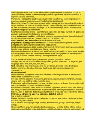 Sadržaj pripreme za školu sa aspekta početnog opismenjavanja zavisi od onoga što
znamo o razvoju deteta, o neophodnim procesima kojima dete treba da ovlada da bi
uspešno usvojilo pismenost.
Psihološka i pedagoška istraživanja u svetu i kod nas otkrivaju osnovne preduslove
uspešnog savladavanja pismenosti (budućeg čitanja i pisanja).
Neophodan je bazični, nivo razumevanja jezika, učestvovanja u komunikaciji iznošenja
svoga mišljenja, da ume da razmišlja o jeziku, manipuliše njegovim karakteristikama, da
se sam jezik tretira kao objekt mišljenja. Da je izloženo čitanju- da mu se čitaju priče i
zajednički razgovara o pročitanom.
Karakteristike dečijeg znanja i razmišljanja o jeziku koje se mogu razvijati 5-6 godina (a,
značajni su preduslovi ovladavanja pismenošću) su:
svest o glasovnoj strukturi reči koja se ogleda u sposobnosti dece da analiziraju reči
na njihove sastavne delove, glasove, kao i da ih sintetiše iz njih;
svest o rečima kao delovima rečenice koji nose značenje;
pragmatička svest ( praktična vrednost ): svest o adekvatnosti poslate poruke;
prilagođavanje poruke prema osobinama sagovornika.
Istraživanja pokazuju da deca sa slabo razvijenim ili nerazvijenim ovim sposobnostima,
kasnije imaju teškoće u savladavanju čitanja i pisanja.
Ovladavanje glasovnom analizom reči, svešću da je govor deljiv do nivoa glasa, aspekti
formiranja pojma reči - reč kao smisleni deo rečenice bitno je povezati sa osetljivošću
za učenje, u vreme kada se formiraju nove sposobnosti dece.
Zato je bitno korišćenje bogatog repertoara igara sa glasovima i rečima.
Sve igre nađi reč na slovo na slovo, izbroj koliko glasova ima u reči...Ili, za jedan glas
drugačije: som, dom, sok, sos, nos, kos,....
Nađi malu stvar koja ima dugačko ime (na pr. telefon,.) Seti se velike životinje sa
kratkim imenom....(kit, slon,..) ili male životinje sa dužim imenom (slepi miš,.
..veverica...)
Grafo-motorika?
Ne dozvolite da podlegnete sveskama na velike i male linije Ostavite te aktivnosti za
vreme kada stvarno bude u školi!
Sve igre prstima, seckanje makazama, pravljenje, vajanje, origami, tangram, crtanje,
nizanje perli....su odlična vežba motorike šake.
Podsećanje na korišćenje papira od gore na dole i sa leva na desno, dovršavanje svojih
crteža su dovoljna priprema za buduće pisanje.
Različiti radni listovi su samo jedan tip aktivnosti u pripremi dece za školu. Oni ne mogu
i ne smeju da zamene svakodnevne životne aktivnosti otkrivanja sveta slova, znakova,
brojeva. Zato je dobro da deca imaju svoje blokove, sveske za lična i kolektivna otkrića.
Priprema u odnosu na uslove u kojima će dete biti u školi
Šta je tipično za školu?
Rad po zadatku u trenutku kada to odgovara odraslom, a ne detetu i po tempu koji ne
mora da odgovara detetu!
Šta to zahteva ? Odlaganje svojih potreba, koncentraciju, pažnju, pamćenje, rad po
nalogu.
Ovakve zahtev u igrovnom zadatku često imaju deca i u vrtiću. Ostaje pitanje koliko
sistematizovano i koliko svako dete tokom različitih situcija navežba da sačeka svoj red,
 